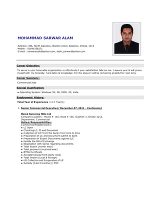 MOHAMMAD SARWAR ALAM
Address: 366, North Basaboo, Wahab Coloni, Basaboo, Dhaka-1214
Mobile : 01841558271
E-mail : sarwarsazib@yahoo.com, sathi_sarwar@yahoo.com
Career Objective:
To serve in your honorable organization in effectively if your satisfaction falls on me. I assure your & will prove
myself with my honestly, hard labor & knowledge. For the above I will be remaining grateful for next long.
Career Summary:
Commercial Jobs
Special Qualification:
 Operating System: Windows 95, 98, 2000, XP, Vista
Employment History:
Total Year of Experience : 11.7 Year(s)
1. Senior Commercial Executive ( December 07, 2011 - Continuing)
Malek Spinning Mills Ltd
Company Location : House # 11A, Road # 130, Gulshan-1, Dhaka-1212.
Department: Commercial
Duties/Responsibilities:
Commercial Related works:
 LC Open
 Checking LC, PI and Document
 Collection of L/C from the banks from time to time
 Preparation of LC and Document submit to bank
 Preparation of Export Documents against L/C
 Handle the Bill of Exchange
 Negotiation with banks regarding documents
 Total Export (month wise)
 Total payment (received wise)
 BTMA Certificate
 Acceptance/payment (party wise)
 Total Import (Local & Foreign)
 UD Collection and Preparation of UP
 Subsidy (Cash Incentive) / PRC
 