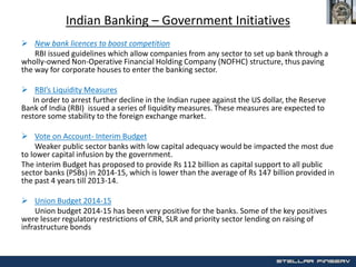 Indian Banking – Government Initiatives
 New bank licences to boost competition
RBI issued guidelines which allow companies from any sector to set up bank through a
wholly-owned Non-Operative Financial Holding Company (NOFHC) structure, thus paving
the way for corporate houses to enter the banking sector.
 RBI’s Liquidity Measures
In order to arrest further decline in the Indian rupee against the US dollar, the Reserve
Bank of India (RBI) issued a series of liquidity measures. These measures are expected to
restore some stability to the foreign exchange market.
 Vote on Account- Interim Budget
Weaker public sector banks with low capital adequacy would be impacted the most due
to lower capital infusion by the government.
The interim Budget has proposed to provide Rs 112 billion as capital support to all public
sector banks (PSBs) in 2014-15, which is lower than the average of Rs 147 billion provided in
the past 4 years till 2013-14.
 Union Budget 2014-15
Union budget 2014-15 has been very positive for the banks. Some of the key positives
were lesser regulatory restrictions of CRR, SLR and priority sector lending on raising of
infrastructure bonds
 