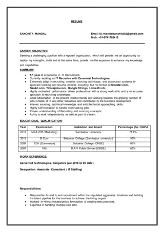 RESUME
SANCHITA MANDAL Email id: mandalsanchita92@gmail.com
Mob: +91-9741702412
CAREER OBJECTIVE:
Seeking a challenging position with a reputed organization, which will provide me an opportunity to
deploy my strengths, skills and at the same time, provide me the exposure to enhance my knowledge
and capabilities.
SUMMARY:
 1.1 year of experience in IT Recruitment.
 Currently working as IT Recruiter with Careernet Technologies.
 Extremely adept in recruiting, creative sourcing techniques, and automated systems for
applicant tracking and resume retrieval including, but not limited to Monster.com,
Naukri.com, Timesjobs.com, Google Strings, LinkedIn etc.
 Highly motivated, performance driven professional with a strong work ethic and a no excuses
approach to recruiting challenges.
 Good Observation in the present market trends and working towards the growing number of
jobs in fields of IT and other Industries and contributes to the business development.
 Internet sourcing, technical knowledge and solid technical approaching skills.
 Highly self motivated to handle multi tasking jobs.
 Proven understanding of Recruiting and sourcing concepts.
 Ability to work independently as well as part of a team.
EDUCATIONAL QUALIFICATION:
Year Examination Institution and board Percentage (%) / CGPA
2015 MBA (HR, Marketing) Sambalpur University 71.6%
2012 B.Com Belpahar College (Sambalpur university) 55%
2009 12th (Commerce) Belpahar College (CHSE) 66%
2007 10th D.A.V Public School (CBSE) 65%
WORK EXPERIENCE:
Careernet Technologies, Bangalore (Jul 2016 to till date)
Designation: Associate Consultant ( IT Staffing)
Responsibilities:
 Responsible for end to end recruitment within the stipulated aggressive timelines and building
the talent pipeline for the business to achieve the hiring targets
 Involved in Hiring process/policy formulation & creating best practices.
 Expertise in handling multiple skill sets.
 