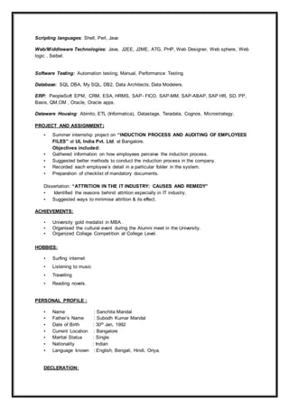 Scripting languages: Shell, Perl, Java
Web/Middleware Technologies: Java, J2EE, J2ME, ATG, PHP, Web Designer, Web sphere, Web
logic , Seibel.
Software Testing: Automation testing, Manual, Performance Testing
Database: SQL DBA, My SQL, DB2, Data Architects, Data Modelers.
ERP: PeopleSoft EPM, CRM, ESA, HRMS, SAP- FICO, SAP-MM, SAP-ABAP, SAP HR, SD, PP,
Basis, QM,OM , Oracle, Oracle apps.
Dataware Housing: Abinito, ETL (Informatica), Datastage, Teradata, Cognos, Microstrategy.
PROJECT AND ASSIGNMENT:
• Summer internship project on “INDUCTION PROCESS AND AUDITING OF EMPLOYEES
FILES” at UL India Pvt. Ltd. at Bangalore.
Objectives included:
• Gathered information on how employees perceive the induction process.
• Suggested better methods to conduct the induction process in the company.
• Recorded each employee’s detail in a particular folder in the system.
• Preparation of checklist of mandatory documents.
Dissertation: “ATTRITION IN THE IT INDUSTRY: CAUSES AND REMEDY”
• Identified the reasons behind attrition especially in IT industry.
• Suggested ways to minimise attrition & its effect.
ACHIEVEMENTS:
• University gold medalist in MBA .
• Organised the cultural event during the Alumni meet in the University.
• Organized Collage Competition at College Level.
HOBBIES:
• Surfing internet
• Listening to music
• Travelling
• Reading novels.
PERSONAL PROFILE :
• Name : Sanchita Mandal
• Father’s Name : Subodh Kumar Mandal
• Date of Birth : 30th Jan, 1992
• Current Location : Bangalore
• Marital Status : Single
• Nationality : Indian
• Language known : English, Bengali, Hindi, Oriya.
DECLERATION:
 