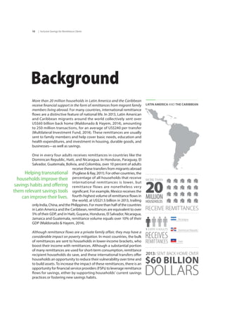 | Inclusive Savings for Remittance Clients10
Background
More than 20 million households in Latin America and the Caribbean
receive financial support in the form of remittances from migrant family
members living abroad. For many countries, international remittance
flows are a distinctive feature of national life. In 2013, Latin American
and Caribbean migrants around the world collectively sent over
US$60 billion back home (Maldonado & Hayem, 2014), amounting
to 250 million transactions, for an average of US$240 per transfer
(Multilateral Investment Fund, 2014). These remittances are usually
sent to family members and help cover basic needs, education and
health expenditures, and investment in housing, durable goods, and
businesses—as well as savings.
One in every four adults receives remittances in countries like the
Dominican Republic, Haiti, and Nicaragua. In Honduras, Paraguay, El
Salvador, Guatemala, Bolivia, and Colombia, over 10 percent of adults
receive these transfers from migrants abroad
(Pugliese & Ray, 2011). For other countries, the
percentage of all households that receive
international remittances is lower, but
remittance flows are nonetheless very
significant. For example, Mexico receives the
fourth-highest volume of remittance flows in
the world, at US$21.5 billion in 2013, trailing
only India, China, and the Philippines. For more than half of the countries
in Latin America and the Caribbean, remittances are equivalent to over
5% of their GDP, and in Haiti, Guyana, Honduras, El Salvador, Nicaragua,
Jamaica and Guatemala, remittance volume equals over 10% of their
GDP (Maldonado & Hayem, 2014).
Although remittance flows are a private family affair, they may have a
considerable impact on poverty mitigation. In most countries, the bulk
of remittances are sent to households in lower-income brackets, who
boost their income with remittances. Although a substantial portion
of many remittances are used for short-term consumption, remittance
recipient households do save, and these international transfers offer
households an opportunity to reduce their vulnerability over time and
to build assets. To increase the impact of these remittances, there is an
opportunity for financial service providers (FSPs) to leverage remittance
flows for savings, either by supporting households’ current savings
practices or fostering new savings habits.
$60 BILLION
DOLLARS
2013: SENT BACK HOME OVER
RECEIVE REMITTANCES
LATIN AMERICA AND THE CARIBBEAN
20MILLION
MORE THAN
HOUSEHOLDS
RECEIVES
REMITTANCES
1 EVERY 4 ADULTS
Haiti
Nicaragua
Dominican Republic
Helping transnational
households improve their
savings habits and offering
them relevant savings tools
can improve their lives.
 