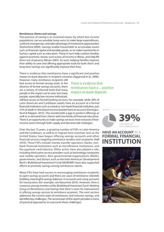 11Context and Challenges for Remittances and Savings | Background |
Remittance clients and savings
The practice of saving is an essential means by which low-income
populations can accumulate lump sums to make large expenditures,
confront emergencies, and take advantage of investment opportunities
(Rutherford 2000). Savings enable households to accumulate assets
such as financial capital and durable goods, or to make investments in
human capital such as education. These in turn help cushion families
against economic shocks such as loss of income or illness, and help lift
them out of poverty (Moser 2007). As such, helping families improve
their ability to save and offering appropriate tools for both short- and
long-term savings can significantly improve their lives.
There is evidence that remittances have a significant and positive
impact on bank deposits in recipient countries (Aggarwal et al., 2006).
However, many remittance recipients still
lack access to formal savings tools. In the
absence of formal savings accounts, there
are a variety of informal tools that many
people in the region use to save, but many
people, especially low-income individuals,
still lack access to formal banking services. For example, while 39% of
Latin American and Caribbean adults have an account at a formal
financial institution such as a bank or non-bank financial institution, just
21% of adults in the lowest income bracket have an account (Demirguc-
Kunt & Klapper, 2012). This reveals both a gap in product offerings as
well as in demand from clients with low levels of financial education.
There is an opportunity to make savings services more inclusive of low-
income savers through both supply and demand side strategies.
Over the last 15 years, a growing number of FSPs in Latin America
and the Caribbean, as well as in migrant host countries such as the
United States, have begun offering savings accounts and other
financial services targeting remittance senders and recipients (Hall
2010). These FSPs include money transfer operators, banks, non-
bank financial institutions such as microfinance institutions, and
the payment card industry. Other actors have also played a role,
including third-party service providers such as technology companies
and mobile operators. Non-governmental organizations (NGOs),
governments, and donors such as the Inter-American Development
Bank’s Multilateral Investment Fund (IADB/MIF) have also supported
efforts to promote savings among remittances clients.
Many FSPs have had success in encouraging remittance recipients
to open savings accounts and there are cases of remittance clientele
building meaningful savings balances in accounts and using accounts
for transactions (for example, see Navarrete 2014). However, there is
consensus among members of the Multilateral Investment Fund’s Working
Group on Remittances and Savings that there is room for improvement
in offering savings services to remittance recipients. The next section
addresses the current state of remittances and inclusive savings, and
identifies key challenges. The second part of this report provides a menu
of practical approaches to overcome these challenges.
There is evidence that
remittances have a ... positive
impact on bank deposits
HAVE AN ACCOUNT AT A
FORMAL FINANCIAL
INSTITUTION
39%LATIN AMERICAN
AND CARIBBEAN ADULTS
 