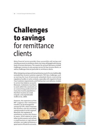 | Inclusive Savings for Remittance Clients12
Challenges
to savings
for remittance
clients
Many financial service providers have successfully sold savings and
checkingaccountstoremittanceclients,butmanystillgrapplewithvarying
levels of account dormancy. The reasons for account dormancy include
challenges common to any savings service for low-income clients, as
well as challenges that are particular to remittance clients.
When designing savings and transactional accounts for any traditionally
excluded low-income customer segment, FSPs face challenges such
as earning the trust of previously unbanked clients; overcoming
regulatory hurdles in some contexts, especially with regards to Know
Your Customer requirements; and	finding low-cost delivery models
to service low-balance accounts.
Moreover, institutions must learn
to work within the constraints of
an overarching predicament of
many low-income populations—
that their incomes are small, 	
irregular, and unpredictable	
(Collins et al., 2009).
However, the experience of the
MIF suggests that remittance
transfers can be leveraged for	
savings by FSPs, which improves
the business case for providing
savings products to this segment.
Moreover, the regularity of	
remittances income (see Orozco
& Jewers, 2014) relative to some
otherincomesources,suchasfrom
a small business or agricultural
activities, can make remittances a
good source of funds for accounts.
 