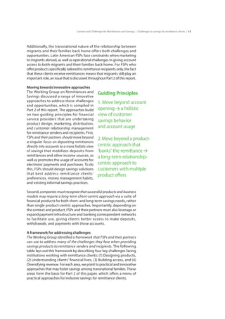 13Context and Challenges for Remittances and Savings | Challenges to savings for remittance clients |
Additionally, the transnational nature of the relationship between
migrants and their families back home offers both challenges and
opportunities. Latin American FSPs face constraints when marketing
to migrants abroad, as well as operational challenges in giving account
access to both migrants and their families back home. For FSPs who
offer products specifically tailored to remittance recipients only, the fact
that these clients receive remittances means that migrants still play an
important role, an issue that is discussed throughout Part 2 of this report.
Moving towards innovative approaches
The Working Group on Remittances and
Savings discussed a range of innovative
approaches to address these challenges
and opportunities, which is compiled in
Part 2 of this report. The approaches build
on two guiding principles for financial
service providers that are undertaking
product design, marketing, distribution,
and customer relationship management
for remittance senders and recipients. First,
FSPs and their partners should move beyond
a singular focus on depositing remittances
directly into accounts to a more holistic view
of savings that mobilizes deposits from
remittances and other income sources, as
well as promotes the usage of accounts for
electronic payments and purchases. To do
this, FSPs should design savings solutions
that best address remittance clients’
preferences, money management habits,
and existing informal savings practices.
Second, companies must recognize that successful products and business
models may require a long-term client-centric approach via a suite of
financial products for both short- and long-term savings needs, rather
than single product-centric approaches. Importantly, depending on
the context and product, FSPs and their partners must also leverage or
expand payment infrastructure and banking correspondent networks
to facilitate use, giving clients better access to make deposits,
withdrawals, and payments with those accounts.
A framework for addressing challenges
The Working Group identified a framework that FSPs and their partners
can use to address many of the challenges they face when providing
savings products to remittance senders and recipients. The following
table lays out this framework by describing four key challenges facing
institutions working with remittance clients: (1) Designing products,
(2) Understanding clients’ financial lives, (3) Building access, and (4)
Diversifying revenue. For each area, we point to practical and innovative
approaches that may foster savings among transnational families. These
areas form the basis for Part 2 of this paper, which offers a menu of
practical approaches for inclusive savings for remittance clients.
Guiding Principles
1. Move beyond account
opening a holistic
view of customer
savings behavior
and account usage
2.Move beyond a product-
centric approach that
‘banks’ the remittance
a long-term relationship-
centric approach to
customers with multiple
product offers
 