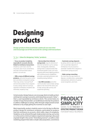 | Inclusive Savings for Remittance Clients18
Designing
products
Design products that incentivize continual use over time
and encourage use of the accounts for savings and transactions
Box 1: Ideas for designing “sticky” products
Certain product design features can encourage clients to build up short-
andlong-termsavingsinaccounts,andtokeepthoseaccounts“sticky”—
that is, used repeatedly by remittance clients. This section looks at a
number of ways that providers can build features directly into products
to address challenges to savings, either through nudges toward certain
behaviors or by simply getting the incentives to save right.
Most importantly, product simplicity seems to be the key to effective
product design for remittance recipients, particularly for products
that link remittances to accounts, which adds a layer of complexity.
Simplicity can be achieved through simple product pricing, such as low
or no fees and no minimum balance requirements (pricing is discussed
at greater length in the section “Diversifying revenue”), as well as a clear
marketing program that states a simple value proposition, convenience
PRODUCT
SIMPLICITY
SEEMS TO BE THE KEY TO
EFFECTIVE PRODUCT DESIGN
FOR REMITTANCE RECIPIENTS
»» Focus on product simplicity,
especially for accounts directly
linked to remittance transactions
Simplicity could mean clear fee
structures, ease of use, convenience,
and clear communication about
product cost and use.
»» Offer a menu of different savings
products, with some focused on short-
term and others on long-term savings.
There may not be a “one size fits all”
and not every product has to respond
to every savings need nor to all sub-
segments of remittance recipients. But
remember, simplicity is key.
»» Borrow ideas from informal
savings tools. Copy the elements of
informal mechanisms such as savings
clubs, moneyguards, mattresses,
savings boxes, or physical assets that
incentivize people to save, such as by
imposing self-control, aligning products
with mental accounts, establishing
reminders, automating decisions, and
rewarding savings behavior.
»» Use SMS reminders and other	
communication tools to keep savings
salient in the mind of the client, and	
to help savings take priority over	
unplanned spending.
»» Automate savings deposits 	
by asking clients to opt into services
such as automatic deposits of
remittances in to an account or
automatic transfers from a liquid to a
commitment savings account.
»» Make savings rewarding.		
Do more than just pay interest on
deposits: consider prizes, sweepstakes,
entertainment, elements of surprise,
social recognition, and more.
 
