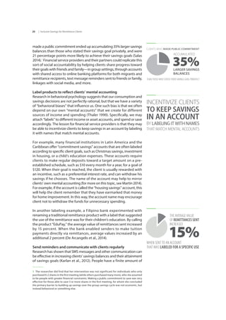 | Inclusive Savings for Remittance Clients20
made a public commitment ended up accumulating 35% larger savings
balances than those who stated their savings goal privately, and were
21 percentage points more likely to achieve their savings goals (Salas
2014).1
Financial service providers and their partners could replicate this
sort of social accountability by helping clients share progress toward
their goals with friends and family—in group settings, through accounts
with shared access to online banking platforms for both migrants and
remittance recipients, text message reminders sent to friends or family,
linkages with social media, and more.
Label products to reflect clients’ mental accounting
Research in behavioral psychology suggests that our consumption and
savings decisions are not perfectly rational, but that we have a variety
of “behavioral biases” that influence us. One such bias is that we often
depend on our own “mental accounts” that we create for different
sources of income and spending (Thaler 1990). Specifically, we may
attach “labels” to different income or asset accounts, and spend or save
accordingly. The lesson for financial service providers is that they may
be able to incentivize clients to keep savings in an account by labeling
it with names that match mental accounts.
For example, many financial institutions in Latin America and the
Caribbean offer “commitment savings” accounts that are often labeled
according to specific client goals, such as Christmas savings, investment
in housing, or a child’s education expenses. These accounts require
clients to make regular deposits toward a target amount on a pre-
established schedule, such as $10 every month for a year, for a goal of
$120. When their goal is reached, the client is usually rewarded with
an incentive, such as a preferential interest rate, and can withdraw his
savings if he chooses. The name of the account may help to mirror
clients’ own mental accounting (for more on this topic, see Martin 2014).
For example, if the account is called the “housing savings” account, this
will help the client remember that they have earmarked that money
for home improvement. In this way, the account name may encourage
client not to withdraw the funds for unnecessary spending.
In another labeling example, a Filipino bank experimented with
renaming a traditional remittance product with a label that suggested
the use of the remittance was for their children’s education. By calling
the product “EduPay,” the average value of remittances sent increased
by 15 percent. When the bank enabled senders to make tuition
payments directly via remittances, average values increased by an
additional 2 percent (De Arcangelis et al., 2014).
Send reminders and communicate with clients regularly
Research has shown that SMS messages and other communication can
be effective in increasing clients’ savings balances and their attainment
of savings goals (Karlan et al., 2012). People have a finite amount of
1  The researcher did find that her intervention was not significant for individuals who only
purchased 0-2 shares in the first meeting (while others purchased many more), who she assumed
to be people with greater financial constraints. Making a public commitment to save was very
effective for those able to save 3 or more shares in the first meeting, for whom she concluded
the primary barrier to building up savings over the group savings cycle was not economic, but
instead behavioral or something else.
THAN THOSE WHO STATED THEIR SAVINGS GOAL PRIVATELY
CLIENTS WHO MADE PUBLIC COMMITMENT
35%LARGER SAVINGS
BALANCES
ACCUMULATED
INCENTIVIZE CLIENTS
TO KEEP SAVINGS
IN AN ACCOUNT
BY LABELING IT WITH NAMES
THAT MATCH MENTAL ACCOUNTS
WHEN SENT TO AN ACCOUNT
THAT WAS LABELED FOR A SPECIFIC USE
THE AVERAGE VALUE
OF REMITTANCES SENT
INCREASED
15%
 