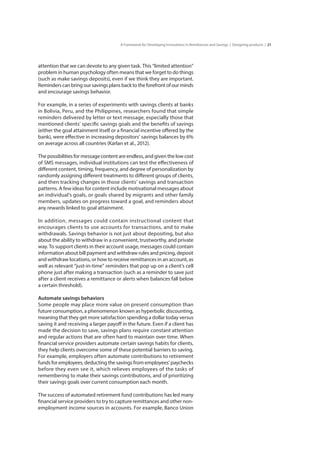 21A Framework for Developing Innovations in Remittances and Savings | Designing products |
attention that we can devote to any given task. This “limited attention”
problem in human psychology often means that we forget to do things
(such as make savings deposits), even if we think they are important.
Reminders can bring our savings plans back to the forefront of our minds
and encourage savings behavior.
For example, in a series of experiments with savings clients at banks
in Bolivia, Peru, and the Philippines, researchers found that simple
reminders delivered by letter or text message, especially those that
mentioned clients’ specific savings goals and the benefits of savings
(either the goal attainment itself or a financial incentive offered by the
bank), were effective in increasing depositors’ savings balances by 6%
on average across all countries (Karlan et al., 2012).
The possibilities for message content are endless, and given the low cost
of SMS messages, individual institutions can test the effectiveness of
different content, timing, frequency, and degree of personalization by
randomly assigning different treatments to different groups of clients,
and then tracking changes in those clients’ savings and transaction
patterns. A few ideas for content include motivational messages about
an individual’s goals, or goals shared by migrants and other family
members, updates on progress toward a goal, and reminders about
any rewards linked to goal attainment.
In addition, messages could contain instructional content that
encourages clients to use accounts for transactions, and to make
withdrawals. Savings behavior is not just about depositing, but also
about the ability to withdraw in a convenient, trustworthy, and private
way. To support clients in their account usage, messages could contain
information about bill payment and withdraw rules and pricing, deposit
and withdraw locations, or how to receive remittances in an account, as
well as relevant “just-in-time” reminders that pop up on a client’s cell
phone just after making a transaction (such as a reminder to save just
after a client receives a remittance or alerts when balances fall below
a certain threshold).
Automate savings behaviors
Some people may place more value on present consumption than
future consumption, a phenomenon known as hyperbolic discounting,
meaning that they get more satisfaction spending a dollar today versus
saving it and receiving a larger payoff in the future. Even if a client has
made the decision to save, savings plans require constant attention
and regular actions that are often hard to maintain over time. When
financial service providers automate certain savings habits for clients,
they help clients overcome some of these potential barriers to saving.
For example, employers often automate contributions to retirement
funds for employees, deducting the savings from employees’ paychecks
before they even see it, which relieves employees of the tasks of
remembering to make their savings contributions, and of prioritizing
their savings goals over current consumption each month.
The success of automated retirement fund contributions has led many
financial service providers to try to capture remittances and other non-
employment income sources in accounts. For example, Banco Union
 