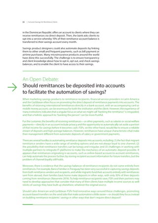 | Inclusive Savings for Remittance Clients22
in the Dominican Republic offers an account to clients where they can
receive remittances via direct deposit. Then, the bank asks clients to
opt into a service whereby 10% of their remittance account balance is
transferred to their savings account every month.
Savings product designers could also automate deposits by linking
them to other small and frequent payments, such as bill payment or
airtime purchases. Many microinsurance products around the world
have done this successfully. The challenge is to ensure transparency
and client knowledge about how to opt in, opt out, and check savings
balances, and to enable the client to have access to their savings.
An Open Debate:
Should remittances be deposited into accounts 		
to facilitate the automation of savings?
When marketing savings products to remittance recipients, financial service providers in Latin America
and the Caribbean often focus on promoting the direct deposit of remittance payments into accounts. The
benefits of receiving international remittances directly in a bank account, with an accompanying card or
mobile money account, can be enormous for both the institution and the client. However, the experience of
many institutions indicates that a singular focus on what we might call “banking the remittance” is misguided,
and that a holistic approach to “banking the person” can be more fruitful.
For the customer, the benefits of receiving remittances—or other payments, such as salaries or social welfare
payments—directly in an account include privacy and the opportunity to automatically set aside a portion
of that income for savings before it becomes cash. FSPs, on the other hand, would like to ensure a reliable
stream of deposits and high average balances. However, remittances have unique characteristics that make
their management different from automatic deposits of salary or government payments.
There are several hurdles to automating remittance deposits into accounts, including: (1) the fact that migrant
remittance senders have a wide range of sending options and are not always loyal to one channel, (2)
the possibility that remittance transfers can be lumpy and irregular, and (3) challenges in working with
multiple partners to integrate IT platforms to make the mechanics of an automatic deposit possible. It
appears that remittances originating in accounts, such as online-based account-to-account remittances,
can help automate the process further, by storing recipient account information for future transfers, but the
problem of channel loyalty still holds.
Moreover, there is evidence that the savings balances of remittance recipients do not come entirely from
remittances. For example, Banco Familiar in Paraguay has been very successful in capturing savings deposits
frombothremittancesendersandrecipients,andwhilemigrantsfundtheiraccountsentirelywithremittances
sent from abroad, their families back home make deposits in other ways, with only 30% of their deposits
coming from remittances (Navarrete 2014). To help remittance recipients save, FSPs and their partners may
need to develop approaches that consider that many of their clients have multiple income sources as well
stocks of savings they have built up elsewhere, whatever the original source.
Should Latin American and Caribbean FSPs find innovative ways around these challenges, promoting
account-based transfers on the send side that make automation a little easier—or should they focus instead
on building remittance recipients’ savings in other ways that don’t require direct deposit?
 