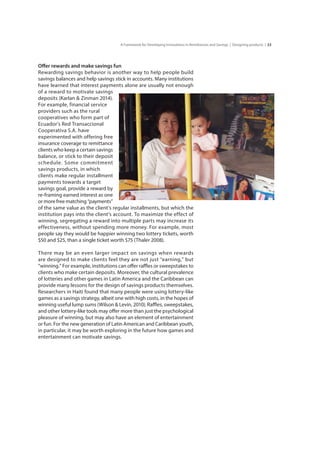 23A Framework for Developing Innovations in Remittances and Savings | Designing products |
Offer rewards and make savings fun
Rewarding savings behavior is another way to help people build
savings balances and help savings stick in accounts. Many institutions
have learned that interest payments alone are usually not enough
of a reward to motivate savings
deposits (Karlan & Zinman 2014).
For example, financial service	
providers such as the rural	
cooperatives who form part of	
Ecuador’s Red Transaccional	
Cooperativa S.A. have	
experimented with offering free
insurance coverage to remittance
clients who keep a certain savings
balance, or stick to their deposit
schedule. Some commitment
savings products, in which	
clients make regular installment
payments towards a target 	
savings goal, provide a reward by
re-framing earned interest as one
or more free matching “payments”
of the same value as the client’s regular installments, but which the
institution pays into the client’s account. To maximize the effect of
winning, segregating a reward into multiple parts may increase its
effectiveness, without spending more money. For example, most
people say they would be happier winning two lottery tickets, worth
$50 and $25, than a single ticket worth $75 (Thaler 2008).
There may be an even larger impact on savings when rewards
are designed to make clients feel they are not just “earning,” but
“winning.” For example, institutions can offer raffles or sweepstakes to
clients who make certain deposits. Moreover, the cultural prevalence
of lotteries and other games in Latin America and the Caribbean can
provide many lessons for the design of savings products themselves.
Researchers in Haiti found that many people were using lottery-like
games as a savings strategy, albeit one with high costs, in the hopes of
winning useful lump sums (Wilson & Levin, 2010). Raffles, sweepstakes,
and other lottery-like tools may offer more than just the psychological
pleasure of winning, but may also have an element of entertainment
or fun. For the new generation of Latin American and Caribbean youth,
in particular, it may be worth exploring in the future how games and
entertainment can motivate savings.
 