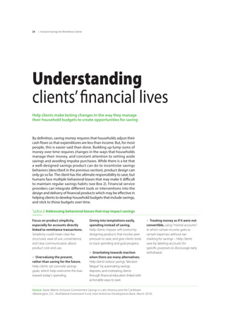 | Inclusive Savings for Remittance Clients24
Understanding
clients’financial lives
Help clients make lasting changes in the way they manage
their household budgets to create opportunities for saving
By definition, saving money requires that households adjust their
cash flows so that expenditures are less than income. But, for most
people, this is easier said than done. Building up lump sums of
money over time requires changes in the ways that households
manage their money, and constant attention to setting aside
savings and avoiding impulse purchases. While there is a lot that
a well-designed savings product can do to incentivize savings
behaviors (described in the previous section), product design can
only go so far. The client has the ultimate responsibility to save, but
humans face multiple behavioral biases that may make it difficult
to maintain regular savings habits (see Box 2). Financial service
providers can integrate different tools or interventions into the
design and delivery of financial products which may be effective in
helping clients to develop household budgets that include savings,
and stick to those budgets over time.
Box2:Addressing behavioral biases that may impact savings
Focus on product simplicity,
especially for accounts directly
linked to remittance transactions.
Simplicity could mean clear fee
structures, ease of use, convenience,
and clear communication about
product cost and use.
»» Overvaluing the present,
rather than saving for the future.
Help clients set concrete savings 	
goals, which help overcome this bias
toward today’s spending.
Giving into temptations easily,	
spending instead of saving. 	
Help clients impose self-control by
designing products that involve peer
pressure to save, and give clients tools
to track spending and goal progress.
»» Gravitating towards inaction
when there are many alternatives.
Help clients reduce savings “decision
fatigue” by automating savings
deposits, and motivating clients
through financial education linked with
actionable ways to save.
»» Treating money as if it were not
convertible, using “mental accounts"
in which certain income goes to
certain expenses without ear-
marking for savings – Help clients
save by labeling accounts for
specific purposes to discourage early
withdrawal.
Source: Xavier Martin, Inclusive Commitment Savings in Latin America and the Caribbean
(Washington, D.C.: Multilateral Investment Fund, Inter-American Development Bank, March 2014).
 