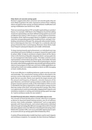 25A Framework for Developing Innovations in Remittances and Savings | Understanding clients’financial lives |
Help clients set concrete savings goals
Research suggests that when consumers set concrete goals, they are
more likely to perform the tasks required to achieve them. Helping
clients set goals for their savings can lead to behavior modification and
savings mobilization (see Ashraf et al., 2006).
There are several ways that an FSP can build in goal setting as a product
feature. For example, CARD Bank in the Philippines found that adding
visualiconsrepresentingasetofpre-definedsavingsgoalstoanaccount
enrollment form led to a 34% increase in savings balances (Grameen
Foundation 2014). Staff encouraged clients to establish a savings goal,
check the corresponding goal on the enrollment form, and sign a non-
binding commitment to the goal. This, along with other product tweaks,
led to initial deposits that were 15% higher for a randomly selected
group of branches than a control group. Moreover, these clients made
more frequent subsequent deposits and smaller withdrawals.
To keep moving towards goal achievement, an individual must stay
committed and receive feedback on progress toward the goal (Locke
& Latham 2006). To help its remittance recipient clients do this, Banco
Union in the Dominican Republic integrated clients’ savings goals into
its core management information system. This helps customer service
representatives remind clients about their goals, and enables the bank
to send text message reminders to clients about goal progress. Around
theworld,onlinebankingapplicationsalsoprovidegoal-settingtoolsfor
clients to track progress on their own, and some mobile applications are
making these tools more widely available to clients via SMS messaging
on basic mobile phones.
To be most effective in modifying behavior, goals must be concrete
and attainable. The commitment savings products described in the
previous section help clients set and achieve measureable savings
goals that are concrete. Clients must specify the target amount and
the amount and frequency of deposits, concrete measures of the
goal. Moreover, commitment savings products enable clients to track
progress toward a goal very easily, as the entire balance of the account
is intended for the goal, as opposed to a multi-purpose savings account
that may contain some short- and some long-term savings. Here, there
is an opportunity to work transnationally, engaging both migrants and
remittance recipients in setting and tracking savings goals (see page
35, “Look to remittance senders for new markets.”)
Provide financial education, linked to actionable ways to save
The concept of financial education is broad, referring to programs
as diverse as classroom-based training sessions, one-on-on advisory
services, mass media campaigns, “edutainment” such as soap opera
episodes with financial lessons, and content delivered to individual
clientsthroughtechnologylikeSMStextmessages(Perez2012).Financial
education appears to be most effective in boosting formal savings when
linked with a product offer, such as an actionable opportunity to open
an account and set up savings goals (Deb & Kubzansky 2012).
Avarietyoffinancialeducationmodelshavebeenusedtoreachmigrants
and remittance recipients. For example, the Inter-American Dialogue’s
 