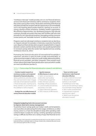 | Inclusive Savings for Remittance Clients26
“remittance intercept” model provides one-on-one financial advisory
services from financial institution staff to remittance recipients when
they sendorpickuptheirmoney.Thelocationandtimingofthefinancial
educationprovidestherecipientwiththeopportunitytoactimmediately,
such as by inquiring about product features, opening an account, or
saving a portion of their remittance. Similarly, another organization,
Microfinance Opportunities, has developed programs that educate
customers through encounters they have with frontline staff who exist
primarily for non-educational purposes, leveraging existing consumer
contact points and “teachable moments” to deliver financial education.
Programs need not only target remittance recipients, but can also focus
on migrants abroad. For example, in Indonesia, researchers found that
a pre-departure financial education program targeted both to migrant
domestic workers and their family members who would stay behind led
to increased savings when the worker had migrated and was sending
remittances (Doi et al., 2012).2
Promoting the financial education of transnational households is
important, and there is space for both socially-motivated NGO- or
government-led models as well as for-profit models delivered by MTOs,
financial service providers, and other companies. There remains much
to learn about what makes financial education work and which models
are most cost-effective (see Box 3).
2  Interestingly, in their experiment, providing financial education to just the migrant or just their
family did not have a noticeable impact on savings. Instead, only a combined education session
had a statistically significant effect on savings.
»» Conduct market research on
remittance senders and recipients’
demand for financial education,
delivery preferences, and what content
they want and need to learn. Engage
both sides of transnational households
in financial education, reaching out to
family members in Latin America and
the Caribbean as well as migrants.
»» Analyze the cost-effectiveness of
various financial education models
»» Specify measures 		
of effectiveness in areas such as:
»» Higher savings balances
and/or other asset building
»» Positive debt management
»» More informed customers,
knowledge of financial products
»» Customer loyalty and retention,
and product cross-sales
»» Usage of electronic payments
»» Other measures of effectiveness
»» Tease out what causal 		
mechanisms make financial 	
education effective:
»» Is it the content of instruction?
»» Motivation from an inspiring
authority or role model?
»» Facilitating an action step,
such as account opening or opting
in to automated savings deposits?
»» Peer or other social pressures?
»» Empowerment or practice 	
asserting one’s rights?
»» Ability to put into practice
information received?
Box 3: Future steps for financial education research and delivery
Integrate budgeting tools into account services 			
to improve short-term money management
To prioritize future savings goals over today’s needs and temptations,
one must either set aside savings first when wages, remittances, or other
money comes in, or have the discipline to keep other spending under
control to leave a surplus for savings. Limiting spending to prioritize
savings is difficult, but there are a variety of ways that financial service
 