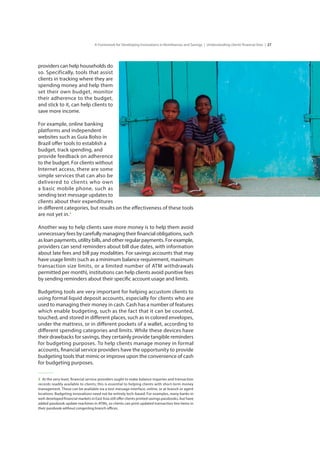 27A Framework for Developing Innovations in Remittances and Savings | Understanding clients’financial lives |
providers can help households do
so. Specifically, tools that assist
clients in tracking where they are
spending money and help them
set their own budget, monitor
their adherence to the budget,
and stick to it, can help clients to
save more income.
For example, online banking	
platforms and independent	
websites such as Guia Bolso in	
Brazil offer tools to establish a	
budget, track spending, and	
provide feedback on adherence
to the budget. For clients without
Internet access, there are some
simple services that can also be
delivered to clients who own
a basic mobile phone, such as
sending text message updates to
clients about their expenditures
in different categories, but results on the effectiveness of these tools
are not yet in.3
Another way to help clients save more money is to help them avoid
unnecessary fees by carefully managing their financial obligations, such
as loan payments, utility bills, and other regular payments. For example,
providers can send reminders about bill due dates, with information
about late fees and bill pay modalities. For savings accounts that may
have usage limits (such as a minimum balance requirement, maximum
transaction size limits, or a limited number of ATM withdrawals
permitted per month), institutions can help clients avoid punitive fees
by sending reminders about their specific account usage and limits.
Budgeting tools are very important for helping accustom clients to
using formal liquid deposit accounts, especially for clients who are
used to managing their money in cash. Cash has a number of features
which enable budgeting, such as the fact that it can be counted,
touched, and stored in different places, such as in colored envelopes,
under the mattress, or in different pockets of a wallet, according to
different spending categories and limits. While these devices have
their drawbacks for savings, they certainly provide tangible reminders
for budgeting purposes. To help clients manage money in formal
accounts, financial service providers have the opportunity to provide
budgeting tools that mimic or improve upon the convenience of cash
for budgeting purposes.
3  At the very least, financial service providers ought to make balance inquiries and transaction
records readily available to clients; this is essential to helping clients with short-term money
management. These can be available via a text message interface, online, or at branch or agent
locations. Budgeting innovations need not be entirely tech-based. For examples, many banks in
well-developed financial markets in East Asia still offer clients printed savings passbooks, but have
added passbook update machines in ATMs, so clients can print updated transaction line items in
their passbook without congesting branch offices.
 