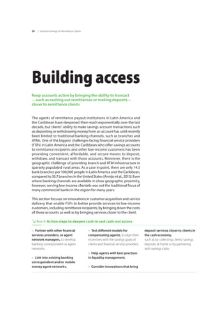 | Inclusive Savings for Remittance Clients28
Building access
Keep accounts active by bringing the ability to transact
—such as cashing out remittances or making deposits—
closer to remittance clients
The agents of remittance payout institutions in Latin America and
the Caribbean have deepened their reach exponentially over the last
decade, but clients’ ability to make savings account transactions such
as depositing or withdrawing money from an account has until recently
been limited to traditional banking channels, such as branches and
ATMs. One of the biggest challenges facing financial service providers
(FSPs) in Latin America and the Caribbean who offer savings accounts
to remittance recipients and other low-income customers has been
providing convenient, affordable, and secure means to deposit,
withdraw, and transact with those accounts. Moreover, there is the
geographic challenge of providing branch and ATM infrastructure in
sparsely populated rural areas. As a case in point, there are only 14.5
bank branches per 100,000 people in Latin America and the Caribbean,
compared to 35.7 branches in the United States (Armijo et al., 2013). Even
where banking channels are available in close geographic proximity,
however, serving low-income clientele was not the traditional focus of
many commercial banks in the region for many years.
This section focuses on innovations in customer acquisition and service
delivery that enable FSPs to better provide services to low-income
customers, including remittance recipients, by bringing down the costs
of these accounts as well as by bringing services closer to the client.
Box 4: Action steps to deepen cash-in and cash-out access
»» Partner with other financial
services providers, or agent
network managers, to develop
banking correspondent or agent
networks.
»» Link into existing banking
correspondent and/or mobile
money agent networks.
»» Test different models for
compensating agents, to align their
incentives with the savings goals of
clients and financial service providers.
»» Help agents with best practices
in liquidity management.
»» Consider innovations that bring
deposit services closer to clients in
the cash economy,
such as by collecting clients’ savings 	
deposits at home or by partnering 	
with savings clubs.
 