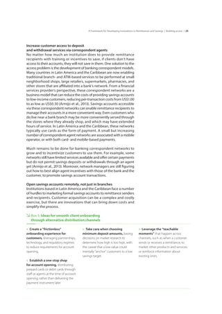 29A Framework for Developing Innovations in Remittances and Savings | Building access |
Increase customer access to deposit 				
and withdrawal services via correspondent agents
No matter how much an institution does to provide remittance
recipients with training or incentives to save, if clients don’t have
access to their accounts, they will not save in them. One solution to the
access problem is the development of banking correspondent models.
Many countries in Latin America and the Caribbean are now enabling
traditional branch- and ATM-based services to be performed at small
neighborhood shops, large retailers, supermarkets, pharmacies, and
other stores that are affiliated into a bank’s network. From a financial
services provider’s perspective, these correspondent networks are a
business model that can reduce the costs of providing savings accounts
to low-income customers, reducing per-transaction costs from US$1.00
to as low as US$0.30 (Armijo et al., 2013). Savings accounts accessible
via these correspondent networks can enable remittance recipients to
manage their accounts in a more convenient way. Even customers who
do live near a bank branch may be more conveniently served through
the stores where they already shop, and which may have extended
hours of service. In Latin America and the Caribbean, these networks
typically use cards as the form of payment. A small but increasing
number of correspondent agent networks are associated with a mobile
operator, or with both card- and mobile-based payments.
Much remains to be done for banking correspondent networks to
grow and to incentivize customers to use them. For example, some
networks still have limited services available and offer certain payments
but do not permit savings deposits or withdrawals through an agent
yet (Armijo et al., 2013). Moreover, network managers are still figuring
out how to best align agent incentives with those of the bank and the
customer, to promote savings account transactions.
Open savings accounts remotely, not just in branches
Institutions based in Latin America and the Caribbean face a number
of hurdles to marketing formal savings accounts to remittance senders
and recipients. Customer acquisition can be a complex and costly
exercise, but there are innovations that can bring down costs and
simplify the process.
Box 5: Ideas for smooth client onboarding
through alternative distribution channels
»» Create a “frictionless”
onboarding experience for
customers, leveraging partnerships,
technology, and regulatory regimes
to reduce requirements for account
opening.
»» Establish a one-stop shop 	
for account opening, distributing
prepaid cards or debit cards through
staff or agents at the time of account
opening, rather than delivering the
payment instrument later.
»» Take care when choosing
minimum deposit amounts, basing
decisions on market research to
determine how high is too high, with
the caveat that a low value could
mentally “anchor” customers to a low
savings target.
»» Leverage the “teachable
moments” that happen across
channels, such as when a customer
sends or receives a remittance, to
market other products and services
or reinforce information about
existing ones.
 