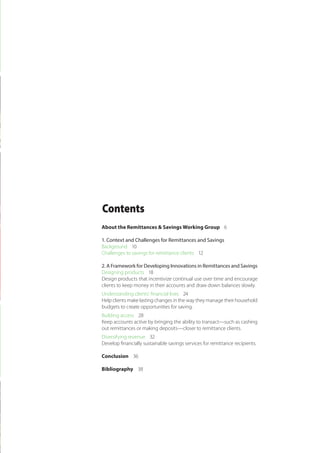 Contents
About the Remittances & Savings Working Group 6
1. Context and Challenges for Remittances and Savings
Background 10
Challenges to savings for remittance clients 12
2. A Framework for Developing Innovations in Remittances and Savings
Designing products 18
Design products that incentivize continual use over time and encourage
clients to keep money in their accounts and draw down balances slowly.
Understanding clients’ financial lives 24
Help clients make lasting changes in the way they manage their household
budgets to create opportunities for saving.
Building access 28
Keep accounts active by bringing the ability to transact—such as cashing
out remittances or making deposits—closer to remittance clients.
Diversifying revenue 32
Develop financially sustainable savings services for remittance recipients.
Conclusion 36
Bibliography 38
 