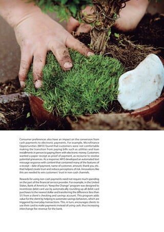 Consumer preferences also have an impact on the conversion from
cash payments to electronic payments. For example, Microfinance
Opportunities (MFO) found that customers were not comfortable
making the transition from paying bills such as utilities and loan
installmentsinpersontopayingthemwithelectronicmoney.Customers
wanted a paper receipt as proof of payment, as recourse to resolve
potential grievances. As a response, MFO developed an automated text
message response with content that contained many of the features of
a receipt – date of payment, name of customer, amount, thank you, etc.
that helped create trust and reduce perceptions of risk. Innovations like
this are needed to win customers’ trust in non-cash channels.
Rewards for using non-cash payments need not require much spending
on the part of the financial service provider. For example, in the United
States, Bank of America’s “Keep the Change” program was designed to
incentivize debit card use by automatically rounding up all debit card
purchases to the nearest dollar and transferring the difference (less than
$1) from a client’s checking and savings account. This program adds
value for the client by helping to automate savings behaviors, which are
triggered by everyday transactions. This, in turn, encourages clients to
use their card to make payments instead of using cash, thus increasing
interchange fee revenue for the bank.
 