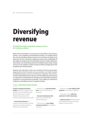 | Inclusive Savings for Remittance Clients32
Diversifying
revenue
Develop financially sustainable savings services
for remittance clients
Many of the innovations in account access described in the previous
section, such as banking correspondent networks, can greatly reduce
the cost of providing savings accounts to remittance recipients and
other low-income customers, helping to improve the profitability of
low-balance savings accounts for financial service providers. Moreover,
these lower-cost channels provide the foundation upon while savings
services can be scaled to a wider number of clients, bringing down the
marginal costs of transactions.
Beyond cost reductions, there are a number of revenue generation
opportunities that financial service providers can look to when
providing savings accounts to remittance recipients. Box 6 lists a
number of potential revenue streams, and the following sections focus
on important considerations for setting account pricing for products
targeted to transnational households, cross-selling to remittance
recipients, and selling services to migrants abroad.
Box 6: Potential revenue streams
An all-in costing and revenue
model, rather than a product-centric
approach, looks at the lifetime value
and costs of serving a customer.
Possible revenue sources from
remittance and savings clients include:
»» Fees and commissions on
transfers, airtime purchases, and bill
payments (as well as possibly on
deposits and withdrawals)
»» Revenue from card interchange
fees or other commissions on
purchases
»» Account maintenance fees
(with caution that high fees 		
can discourage use)
»» Premiums from cross-selling
insurance products to remittance
customers
»» Revenue from cross-selling credit
products to remittance customers
»» Commissions from referring
customers to other businesses
»» Interest income through financial
intermediation (lending out savings
deposits to other clients)
 