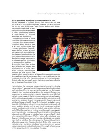 33A Framework for Developing Innovations in Remittances and Savings | Diversifying revenue |
Set account pricing with clients’ income and behavior in mind
Getting the pricing of a savings product right is important not only
because of its potential to generate revenue, but also because
the pricing affects customers’ perceptions and account usage.
Institutions usually look to fees,
commissions, and charges, as well
as values for minimum balances
to cover the costs of customer
acquisition and distribution 	
channel maintenance. In some
cases, high prices can discourage
customers from account usage,
especially when punitive fees
or account maintenance fees
catch an uninformed client off-
guard. Before setting account
pricing too high, institutions can
first focus on bringing down the
costs of customer acquisition and
distribution channel maintenance,
by using some of the innovations
in correspondent banking	
described in the previous section.
Next, when setting account fees,
it is important to understand
where customers are most price
sensitive, and what services they
may be willing to pay for, as not all fees will discourage account use
among all customers. In many cases, clients may be willing to pay for
certain services that offer them convenience or incentives to save.
Deposit collection is one such service that clients have been willing to
pay for (Grameen Foundation 2014).
For institutions that encourage migrants to send remittances directly
into a recipient’s savings account, the experience has often been that
high withdrawal fees (or even any withdrawal fee) can discourage
migrants from continuing to send into the account. Migrants are
accustomed to paying remittance transfer fees on the send side, but
market research suggests that one reason some migrants are happier
with traditional cash-to-cash remittances and do not want to send
remittances for direct deposit into an account is they view account
withdrawal fees as a “double charge” levied on their family back home
(Jaramillo 2005). As long as this is the case, cash-to-account models will
have a hard time beating cash-to-cash. Even if migrants do continue
sending cash-to-account remittances, for their price-sensitive relatives,
high ATM withdrawal fees or ceilings on withdrawal frequency can
have the unintended consequence of incentivizing them to withdraw
balances in one fell swoop, or withdraw larger amounts of cash in just
a few transactions. If there are ATM fees but no teller withdrawal fees,
they may instead congest branches to make withdrawals, and are also
more likely to withdraw the entire amount of their remittance in one
fell swoop, or stop using the account entirely. On the other hand, many
institutions have found that withdrawal fees on commitment savings
products can be an important tool to incentivize people to keep money
in their account until they have reached their goal.
 