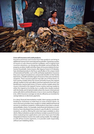 Cross-sell insurance and credit products
Insurance premiums and income from loan products can bring in
additional revenue from transnational households. A growing number
of insurers in Latin America and the Caribbean, and in migrant host
countries elsewhere, are designing affordable and profitable life,
property, accident, health and other types of insurance policies for low-
income households. Some insurers, like Seguros Futuro in El Salvador,
have developed products that focus specifically on the unique needs
of transnational families, such as life and body repatriation insurance
that cover migrant breadwinners and provide benefits to their family
back home, or health and other types of insurance that cover remittance
recipients. These insurance policies may take one of three forms: (1)
host-country models where the insurer primarily insures the migrant
abroad, markets to him and collects premium payments from him, but
beneficiaries may be back home; (2) home-country models where the
insurer is licensed in the migrant’s home country, and may market to
either the migrant or his family, but is usually more closely involved
with the family; and (3) hybrid models where the insurer is licensed and
active with clients and beneficiaries in two or more countries (Magnoni
et al., 2010). Insurance coverage can also be offered as an incentive for
savings balances or electronic payments.
In a classic financial intermediation model, client savings provide the
funding for institutions to make loans to some of those clients. As
more and more providers have sought to market additional financial
services to remittance recipients, credit products have been a natural,
and profitable, choice. For example, many financial institutions in Latin
America have developed loan products specifically for remittance
recipients, as well as offering the same loan types available to other
clients. Many institutions accept remittance receipts as proof of income
when evaluating loan applications and some have even formally
integrated remittance income into credit scoring models. The challenge,
as with all low-income segments, is to provide credit responsibly,
without over-indebting clients.
 