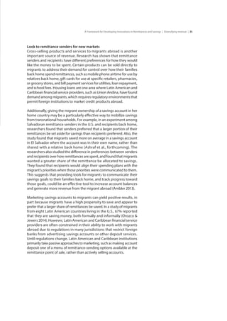 35A Framework for Developing Innovations in Remittances and Savings | Diversifying revenue |
Look to remittance senders for new markets
Cross-selling products and services to migrants abroad is another
important source of revenue. Research has shown that remittance
senders and recipients have different preferences for how they would
like the money to be spent. Certain products can be sold directly to
migrants to address their demand for control over how their families
back home spend remittances, such as mobile phone airtime for use by
relatives back home, gift cards for use at specific retailers, pharmacies,
or grocery stores, and bill payment services for utilities, loan repayment,
and school fees. Housing loans are one area where Latin American and
Caribbean financial service providers, such as Union Andina, have found
demand among migrants, which requires regulatory environments that
permit foreign institutions to market credit products abroad.
Additionally, giving the migrant ownership of a savings account in her
home country may be a particularly effective way to mobilize savings
from transnational households. For example, in an experiment among
Salvadoran remittance senders in the U.S. and recipients back home,
researchers found that senders preferred that a larger portion of their
remittances be set aside for savings than recipients preferred. Also, the
study found that migrants saved more on average in a savings account
in El Salvador when the account was in their own name, rather than
shared with a relative back home (Ashraf et al., forthcoming). The
researchers also studied the difference in preferences between senders
and recipients over how remittances are spent, and found that migrants
wanted a greater share of the remittance be allocated to savings.
They found that recipients would align their spending plans with the
migrant’s priorities when those priorities were communicated to them.
This suggests that providing tools for migrants to communicate their
savings goals to their families back home, and track progress toward
those goals, could be an effective tool to increase account balances
and generate more revenue from the migrant abroad (Ambler 2013).
Marketing savings accounts to migrants can yield positive results, in
part because migrants have a high propensity to save and appear to
prefer that a larger share of remittances be saved. In a study of migrants
from eight Latin American countries living in the U.S., 67% reported
that they are saving money, both formally and informally (Orozco &
Jewers 2014). However, Latin American and Caribbean financial service
providers are often constrained in their ability to work with migrants
abroad due to regulations in many jurisdictions that restrict foreign
banks from advertising savings accounts or other deposit services.
Until regulations change, Latin American and Caribbean institutions
primarily take passive approaches to marketing, such as making account
deposit one of a menu of remittance-sending options available at the
remittance point of sale, rather than actively selling accounts.
 