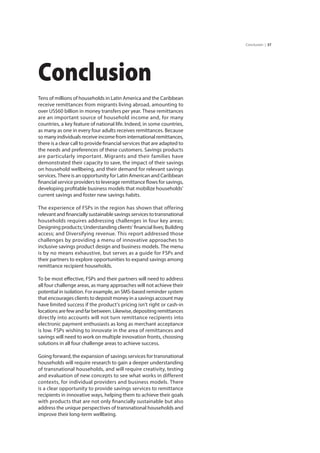 37Conclusion |
Conclusion
Tens of millions of households in Latin America and the Caribbean
receive remittances from migrants living abroad, amounting to
over US$60 billion in money transfers per year. These remittances
are an important source of household income and, for many
countries, a key feature of national life. Indeed, in some countries,
as many as one in every four adults receives remittances. Because
so many individuals receive income from international remittances,
there is a clear call to provide financial services that are adapted to
the needs and preferences of these customers. Savings products
are particularly important. Migrants and their families have
demonstrated their capacity to save, the impact of their savings
on household wellbeing, and their demand for relevant savings
services. There is an opportunity for Latin American and Caribbean
financial service providers to leverage remittance flows for savings,
developing profitable business models that mobilize households’
current savings and foster new savings habits.
The experience of FSPs in the region has shown that offering
relevantandfinanciallysustainablesavingsservicestotransnational
households requires addressing challenges in four key areas;
Designing products; Understanding clients’ financial lives; Building
access; and Diversifying revenue. This report addressed those
challenges by providing a menu of innovative approaches to
inclusive savings product design and business models. The menu
is by no means exhaustive, but serves as a guide for FSPs and
their partners to explore opportunities to expand savings among
remittance recipient households.
To be most effective, FSPs and their partners will need to address
all four challenge areas, as many approaches will not achieve their
potential in isolation. For example, an SMS-based reminder system
that encourages clients to deposit money in a savings account may
have limited success if the product’s pricing isn’t right or cash-in
locationsarefewandfarbetween.Likewise,depositingremittances
directly into accounts will not turn remittance recipients into
electronic payment enthusiasts as long as merchant acceptance
is low. FSPs wishing to innovate in the area of remittances and
savings will need to work on multiple innovation fronts, choosing
solutions in all four challenge areas to achieve success.
Going forward, the expansion of savings services for transnational
households will require research to gain a deeper understanding
of transnational households, and will require creativity, testing
and evaluation of new concepts to see what works in different
contexts, for individual providers and business models. There
is a clear opportunity to provide savings services to remittance
recipients in innovative ways, helping them to achieve their goals
with products that are not only financially sustainable but also
address the unique perspectives of transnational households and
improve their long-term wellbeing.
 