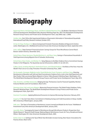 | Inclusive Savings for Remittance Clients38
Bibliography
Aggarwal, Reena, Asli Demirguc-Kunt, and Maria Soledad Martinez Peria. Do Workers’ Remittances Promote
Financial Development?, World Bank Policy Research Working Paper No. 3957 (The World Bank Development
Research Group Finance and Private Sector Development Team, July 2006) (July 1, 2006).
Ambler, Kate. Don’t Tell on Me: Experimental Evidence of Asymmetric Information in Transnational Households.
International Food Policy Research Institute, October 2013.
Armijo de Vega, Rodrigo et al. Banca Corresponsal E Inclusión Financiera: Modelos de Negocio En América
Latina. Washington, D.C.: Multilateral Investment Fund, Inter-American Development Bank, September 2013.
Ashe, Jeffrey. Deep Outreach Financial Inclusion: Savings Groups for Those Microfinance Cannot Reach.
Boston: Oxfam America, November 2012.
Ashraf, Nava, Diego Aycinena, Claudia Martínez A., and Dean Yang. Savings in Transnational Households: A
Field Experiment among Migrants from El Salvador, forthcoming.
Ashraf, Nava, Dean Karlan, and Wesley Yin. Tying Odysseus to the Mast: Evidence from a Commitment Savings
Product in the Philippines. The Quarterly Journal of Economics (2006) 121 (2): 635-672.
Collins, Daryl, Jonathan Morduch, Rutherford Stuart, and Orlanda Ruthven. Portfolios of the Poor: How the
World’s Poor Live on $2 a Day. Princeton: Princeton University Press, 2009.
De Arcangelis, Giuseppe, Majlinda Joxhe, David McKenzie, Erwin Tiongson, and Dean Yang. Directing
Remittances to Education with Soft and Hard Commitments: Evidence from a Lab-in-the-Field Experiment and
New Product Take-up among Filipino Migrants in Rome. Policy Research Working Paper. Washington, D.C.:
The World Bank Development Research Group Finance and Private Sector Development Team, May 2014.
Deb, Anamitra, and Mike Kubzansky. Bridging the Gap: The Business Case for Financial Capability. Monitor
Inclusive Markets and Citi Foundation, March 2012.
Demirguc-Kunt, Asli, and Leora Klapper. Measuring Financial Inclusion: The Global Findex Database. Policy
Research Working Paper. The World Bank Development Research Group Finance and Private Sector
Development Team, April 2012.
Grameen Foundation. Applying Behavioral Economics to Improve Microsavings Outcomes, February 2014.
Gugerty, M. You Can’t Save Alone: Commitment in Rotating Savings and Credit Associations in Kenya. Seattle,
WA: University of Washington, January 2005.
Hall, Joan. “Ten Years of Innovation in Remittances: Lessons Learned and Models for the Future.” Multilateral
Investment Fund, Inter-American Development Bank, January 2010.
Jaramillo, Maria. "Leveraging the Impact of Remittances through Microfinance Products: Perspectives from
Market Research." Beyond Small Change: Making Migrant Remittances Count, Ed. Terry, Donald and Steven
Wilson. Washington DC: Inter-American Development Bank, 2005.
Karlan, Dean et al. Getting to the Top of Mind: How Reminders Increase Saving, New Haven: Innovations for
Poverty Action, March 2012.
 