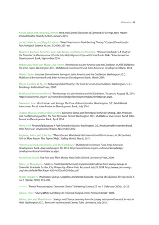 39Bibliography |
Karlan, Dean and Jonathan Zinman. Price and Control Elasticities of Demand for Savings. New Haven:
Innovations for Poverty Action, January 2014.
Locke, Edwin A., and Gary P. Latham. “New Directions in Goal-Setting Theory.” Current Directions In
Psychological Science 15, no. 5 (2006): 265–68.
Magnoni, Barbara, Annette Lavoi, Julia Brown, and Rebecca Thornton. “Risks across Borders: A Study of
the Potential of Microinsurance Products to Help Migrants Cope with Cross Border Risks.” Inter-American
Development Bank, September 2010.
Maldonado, René, and Maria Luisa Hayem. Remittances to Latin America and the Caribbean in 2013: Still Below
Pre-Crisis Levels. Washington, D.C.: Multilateral Investment Fund, Inter-American Development Bank, 2014.
Martin, Xavier. Inclusive Commitment Savings in Latin America and the Caribbean. Washington, D.C.:
Multilateral Investment Fund, Inter-American Development Bank, March 2014.
Moser, Caroline O. N., ed. Reducing Global Poverty: The Case for Asset Accumulation. Washington, D.C.:
Brookings Institution Press, 2007.
Multilateral Investment Fund. “Remittances to Latin America and the Caribbean.” Accessed August 28, 2014.
http://www.fomin.org/en-us/home/knowledge/developmentdata/remittances.aspx.
Navarrete, Juan. Remittances and Savings: The Case of Banco Familiar. Washington, D.C.: Multilateral
Investment Fund, Inter-American Development Bank, July 2014.
Orozco, Manuel, and Mariellen Jewers. Economic Status and Remittance Behavior Among Latin American
and Caribbean Migrants in the Post-Recession Period. Washington, D.C.: Multilateral Investment Fund, Inter-
American Development Bank, April 2014.
Perez, Avril. Financial Education: A Path Towards Inclusion. Washington, D.C.: Multilateral Investment Fund,
Inter-American Development Bank, November 2012.
Pugliese, Anita, and Julie Ray. “Three Percent Worldwide Get International Remittances; In 35 Countries,
10% of More Report This Type of Help.” Gallup World. May 6, 2011.
“Remittances to Latin America and the Caribbean.” Multilateral Investment Fund, Inter-American
Development Bank. Accessed August 28, 2014. http://www.fomin.org/en-us/home/knowledge/
developmentdata/remittances.aspx.
Rutherford, Stuart. The Poor and Their Money. New Delhi: Oxford University Press, 2000.
Salas, Luz Magdalena. Public vs. Private Mental Accounts: Experimental Evidence from Savings Groups in
Colombia. Graduate Center, City University of New York. Accessed July 29, 2014. http://www.pro-savings.
org/sites/default/files/Paper%20-%20Luz%20Salas.pdf.
Thaler, Richard H. “Anomalies: Saving, Fungibility, and Mental Accounts.” Journal of Economic Perspectives 4,
no. 1 (Winter 1990): 193–205.
———. “Mental Accounting and Consumer Choice.” Marketing Science 27, no. 1 (February 2008): 15–25.
Tufano, Peter. “Saving Whilst Gambling: An Empirical Analysis of U.K. Premium Bonds,” 2008.
Wilson, Kim, and Mariah Levin. Savings and Chance: Learning from the Lottery to Improve Financial Services in
Haiti. Washington, D.C.: Feinstein International Center, Tufts University, July 2010.
 