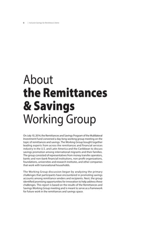 | Inclusive Savings for Remittance Clients6
OnJuly10,2014,theRemittancesandSavingsProgramoftheMultilateral
Investment Fund convened a day-long working group meeting on the
topic of remittances and savings. The Working Group bought together
leading experts from across the remittances and financial services
industry in the U.S. and Latin America and the Caribbean to discuss
savings promotion among international migrants and their families.
The group consisted of representatives from money transfer operators,
banks and non-bank financial institutions, non-profit organizations,
foundations, universities and research institutes, and other companies
that work with transnational households.
The Working Group discussion began by analyzing the primary
challenges that participants have encountered in promoting savings
accounts among remittance senders and recipients. Next, the group
identified promising opportunities for innovation to help address these
challenges. This report is based on the results of the Remittances and
Savings Working Group meeting and is meant to serve as a framework
for future work in the remittances and savings space.
About
the Remittances
& Savings
Working Group
 