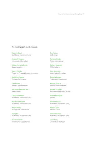 7About the Remittances & Savings Working Group |
The meeting’s participants included:
Natasha Bajuk
Multilateral Investment Fund
Elisabeth Burgess
Independent Consultant
Julissa Camasta Zorob
Banco Adopem
Nancy Castillo
Center for Financial Services Innovation
Katherine Devine
Grameen Foundation
Paul Dwyer
Viamericas Corporation
Rocío González del Rey
Banco Unión
Claudia Gutiérrez
Multilateral Investment Fund
María Luisa Hayem
Multilateral Investment Fund
Aaron Henry
MoneyGram International
Trang Ho
Multilateral Investment Fund
Maria Jaramillo
Microfinance Opportunities
Dee Kalasa
Wells Fargo
Rishabh Khosla
Accion International
Barbara Magnoni
EA Consultants
Juan Navarrete
Independent Consultant
Timothy Ogden
Financial Access Initiative
Manuel Orozco
Inter-American Dialogue
Aishwarya Ratan
Innovations for Poverty Action
Mamta Rodrigues
Visa Inc.
Rebecca Rouse
Multilateral Investment Fund
Barbara Span
Western Union
Fermín Vivanco
Multilateral Investment Fund
Dean Yang
University of Michigan
 