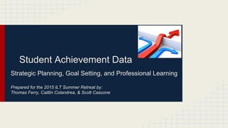 Student Achievement Data
Strategic Planning, Goal Setting, and Professional Learning
Prepared for the 2015 ILT Summer Retreat by:
Thomas Ferry, Caitlin Colandrea, & Scott Cascone
 