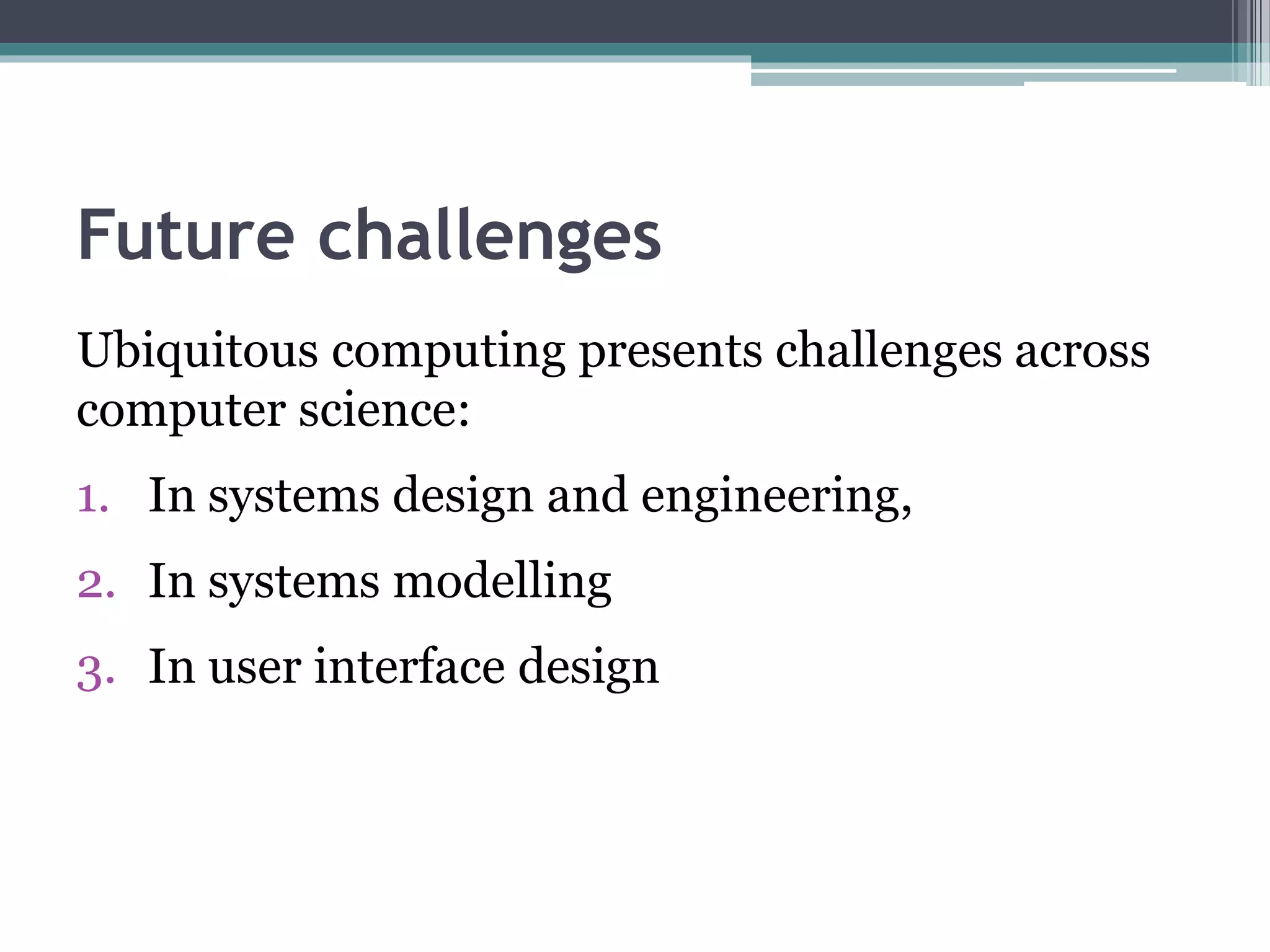 Future challenges
Ubiquitous computing presents challenges across
computer science:
1. In systems design and engineering,
2. In systems modelling
3. In user interface design
 