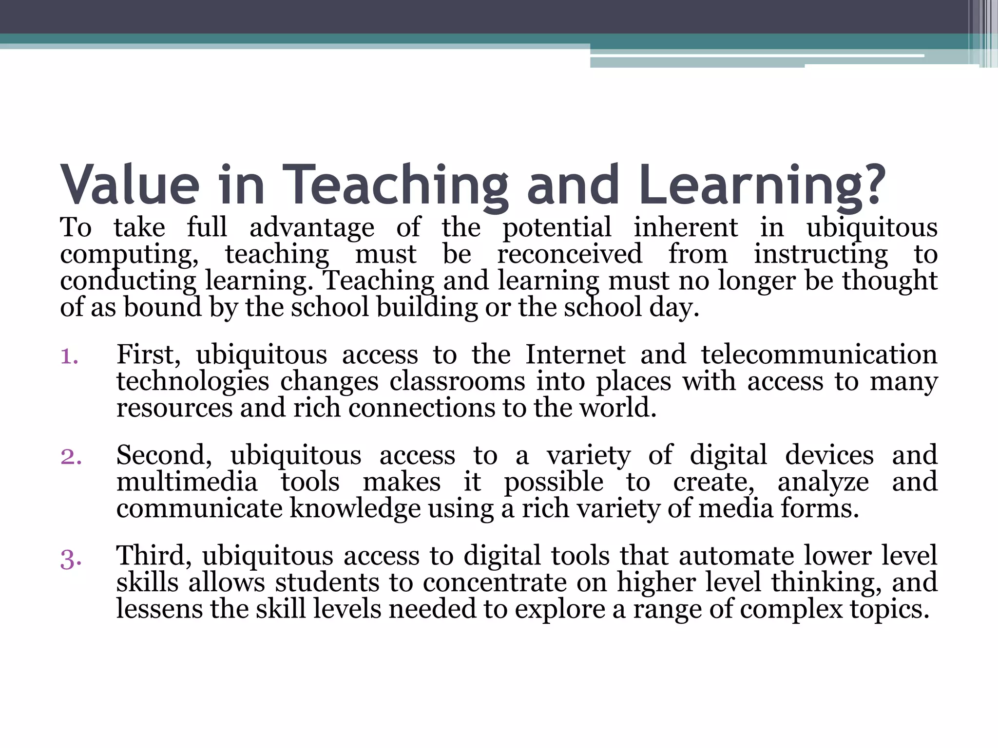 Value in Teaching and Learning?
To take full advantage of the potential inherent in ubiquitous
computing, teaching must be reconceived from instructing to
conducting learning. Teaching and learning must no longer be thought
of as bound by the school building or the school day.
1. First, ubiquitous access to the Internet and telecommunication
technologies changes classrooms into places with access to many
resources and rich connections to the world.
2. Second, ubiquitous access to a variety of digital devices and
multimedia tools makes it possible to create, analyze and
communicate knowledge using a rich variety of media forms.
3. Third, ubiquitous access to digital tools that automate lower level
skills allows students to concentrate on higher level thinking, and
lessens the skill levels needed to explore a range of complex topics.
 