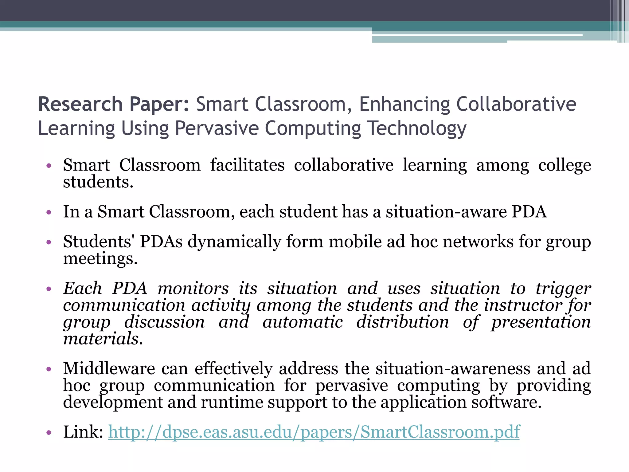 Research Paper: Smart Classroom, Enhancing Collaborative
Learning Using Pervasive Computing Technology
• Smart Classroom facilitates collaborative learning among college
students.
• In a Smart Classroom, each student has a situation-aware PDA
• Students' PDAs dynamically form mobile ad hoc networks for group
meetings.
• Each PDA monitors its situation and uses situation to trigger
communication activity among the students and the instructor for
group discussion and automatic distribution of presentation
materials.
• Middleware can effectively address the situation-awareness and ad
hoc group communication for pervasive computing by providing
development and runtime support to the application software.
• Link: http://dpse.eas.asu.edu/papers/SmartClassroom.pdf
 