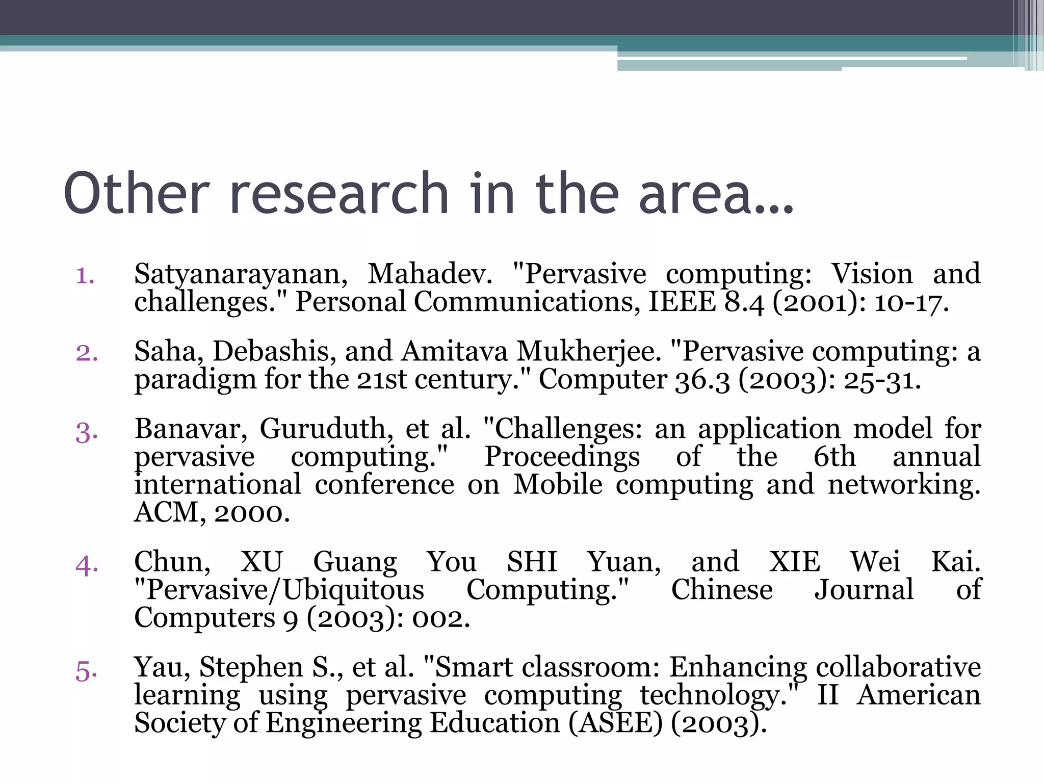 Other research in the area…
1. Satyanarayanan, Mahadev. "Pervasive computing: Vision and
challenges." Personal Communications, IEEE 8.4 (2001): 10-17.
2. Saha, Debashis, and Amitava Mukherjee. "Pervasive computing: a
paradigm for the 21st century." Computer 36.3 (2003): 25-31.
3. Banavar, Guruduth, et al. "Challenges: an application model for
pervasive computing." Proceedings of the 6th annual
international conference on Mobile computing and networking.
ACM, 2000.
4. Chun, XU Guang You SHI Yuan, and XIE Wei Kai.
"Pervasive/Ubiquitous Computing." Chinese Journal of
Computers 9 (2003): 002.
5. Yau, Stephen S., et al. "Smart classroom: Enhancing collaborative
learning using pervasive computing technology." II American
Society of Engineering Education (ASEE) (2003).
 