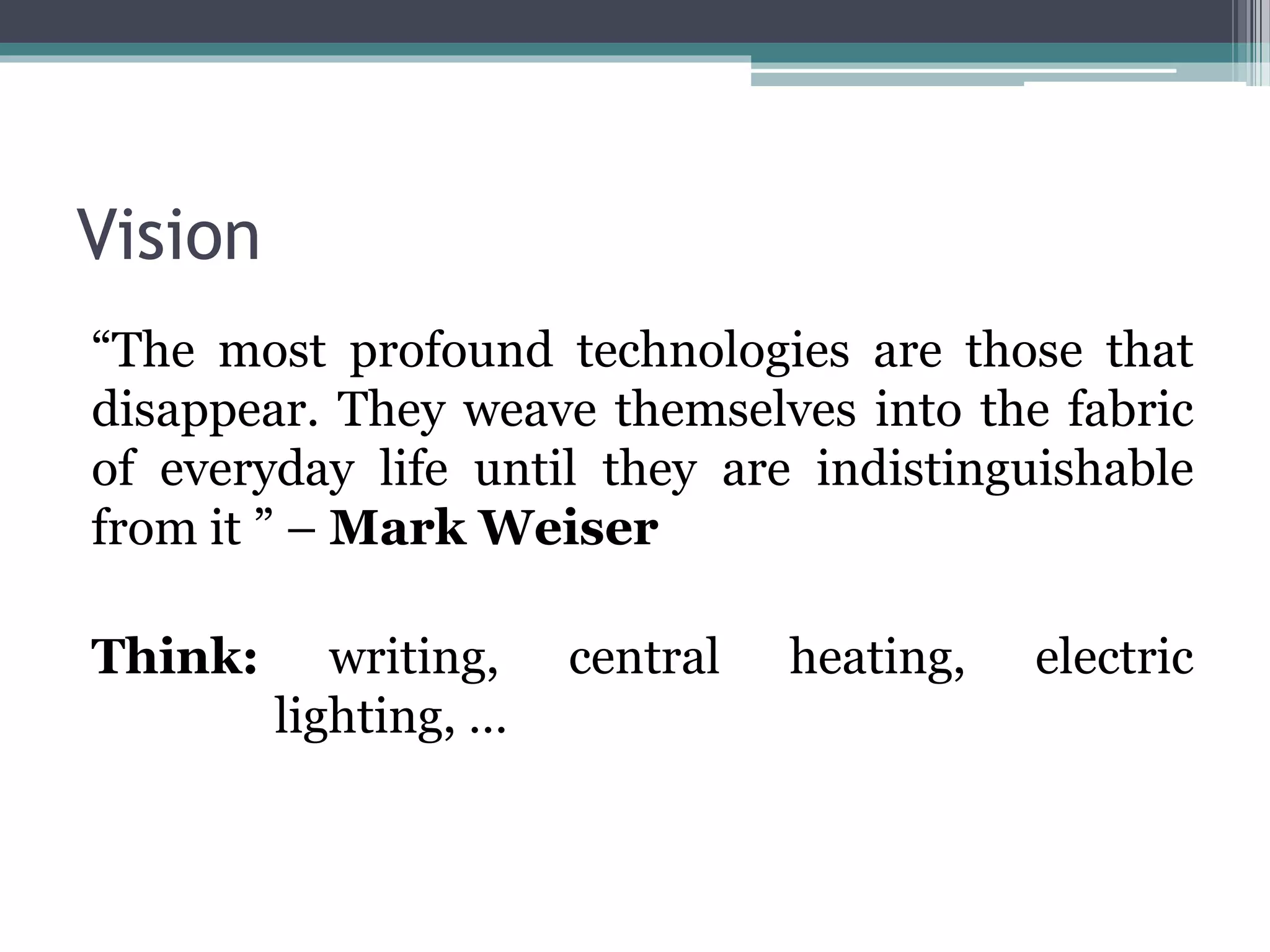 Vision
“The most profound technologies are those that
disappear. They weave themselves into the fabric
of everyday life until they are indistinguishable
from it ” – Mark Weiser
Think: writing, central heating, electric
lighting, …
 