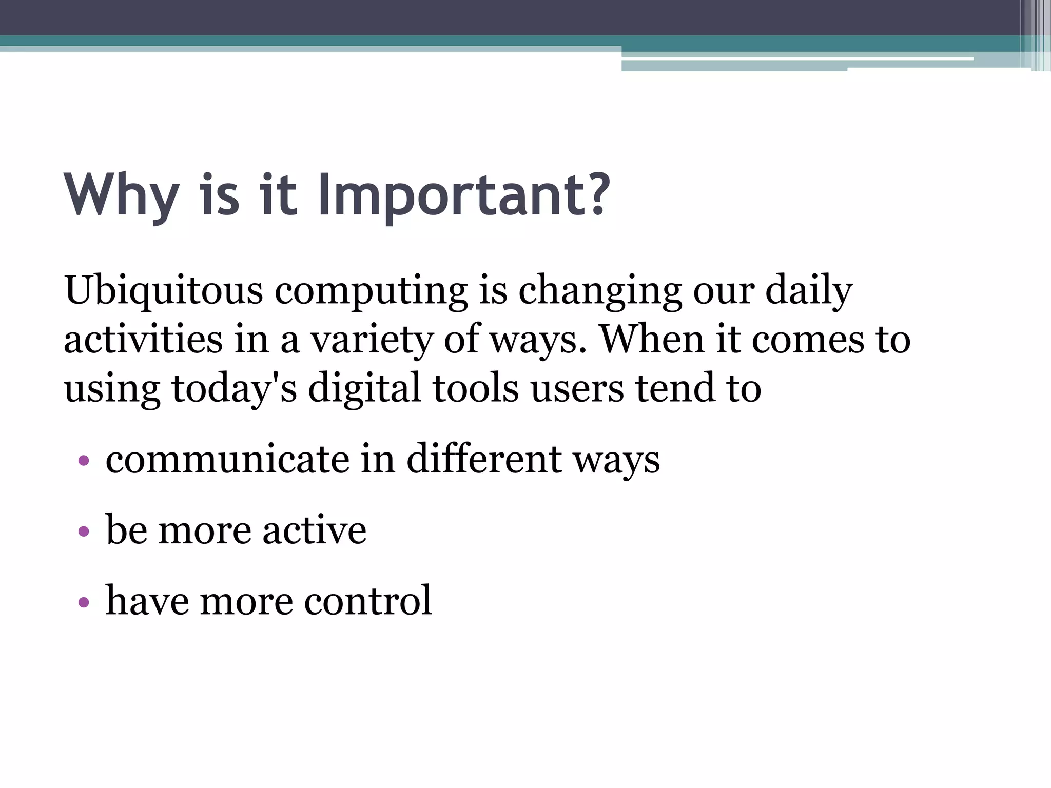 Why is it Important?
Ubiquitous computing is changing our daily
activities in a variety of ways. When it comes to
using today's digital tools users tend to
• communicate in different ways
• be more active
• have more control
 