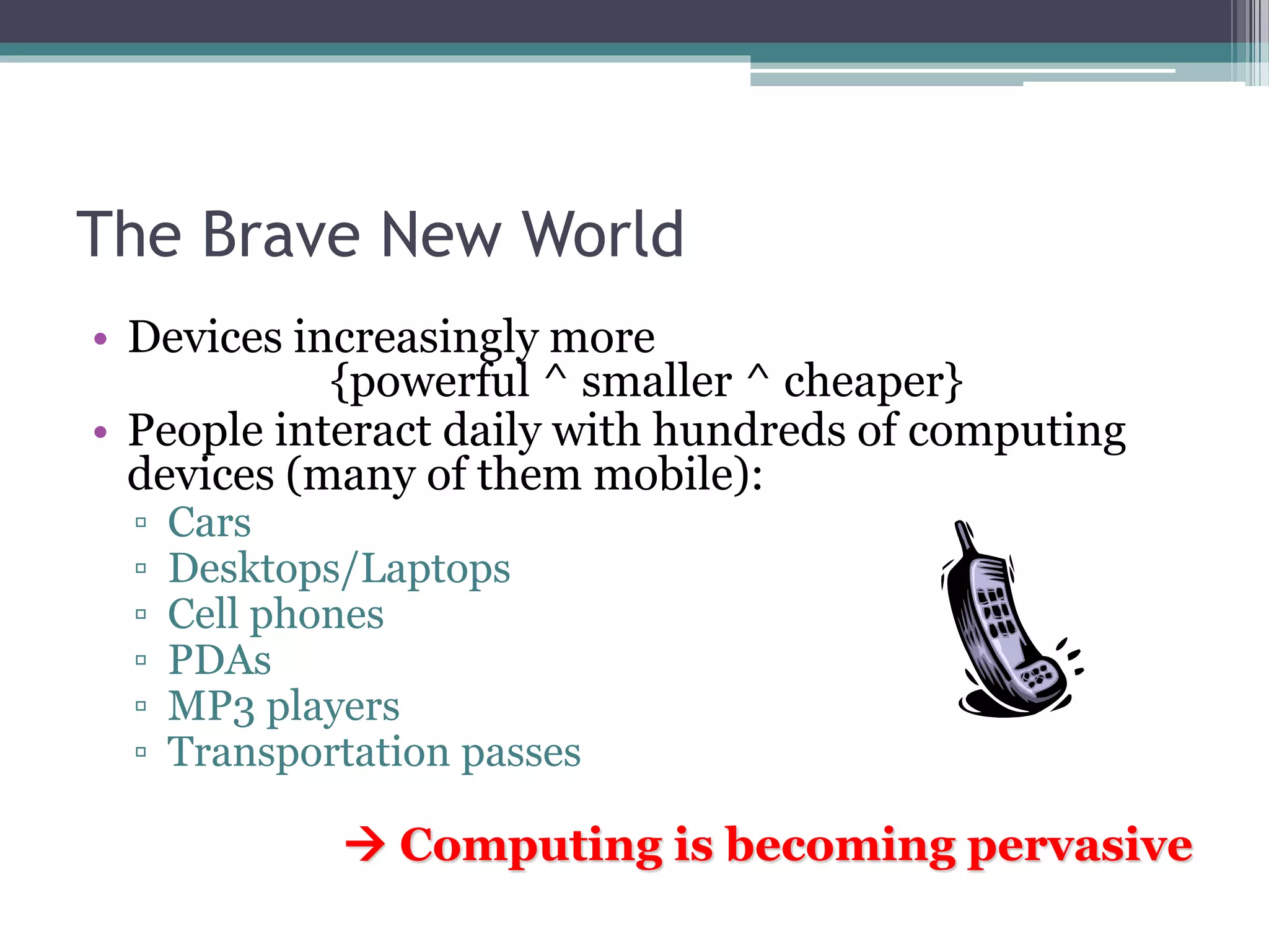 The Brave New World
• Devices increasingly more
{powerful ^ smaller ^ cheaper}
• People interact daily with hundreds of computing
devices (many of them mobile):
▫ Cars
▫ Desktops/Laptops
▫ Cell phones
▫ PDAs
▫ MP3 players
▫ Transportation passes
 Computing is becoming pervasive
 
