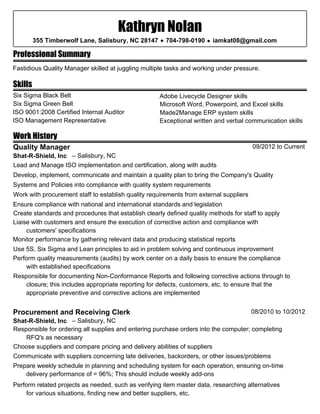 Professional Summary
Skills
Work History
Kathryn Nolan
355 Timberwolf Lane, Salisbury, NC 28147 • 704-798-0190 • iamkat08@gmail.com
Fastidious Quality Manager skilled at juggling multiple tasks and working under pressure.
Six Sigma Black Belt
Six Sigma Green Belt
ISO 9001:2008 Certified Internal Auditor
ISO Management Representative
Adobe Livecycle Designer skills
Microsoft Word, Powerpoint, and Excel skills
Made2Manage ERP system skills
09/2012 to CurrentQuality Manager
Shat-R-Shield, Inc – Salisbury, NC
Develop, implement, communicate and maintain a quality plan to bring the Company's Quality
Systems and Policies into compliance with quality system requirements
Work with procurement staff to establish quality requirements from external suppliers
Ensure compliance with national and international standards and legislation
Create standards and procedures that establish clearly defined quality methods for staff to apply
Lead and Manage ISO implementation and certification, along with audits
Liaise with customers and ensure the execution of corrective action and compliance with
customers' specifications
Monitor performance by gathering relevant data and producing statistical reports
Use 5S, Six Sigma and Lean principles to aid in problem solving and continuous improvement
Perform quality measurements (audits) by work center on a daily basis to ensure the compliance
with established specifications
Responsible for documenting Non-Conformance Reports and following corrective actions through to
closure; this includes appropriate reporting for defects, customers, etc. to ensure that the
appropriate preventive and corrective actions are implemented
08/2010 to 10/2012Procurement and Receiving Clerk
Shat-R-Shield, Inc – Salisbury, NC
Responsible for ordering all supplies and entering purchase orders into the computer; completing
RFQ's as necessary
Choose suppliers and compare pricing and delivery abilities of suppliers
Communicate with suppliers concerning late deliveries, backorders, or other issues/problems
Prepare weekly schedule in planning and scheduling system for each operation, ensuring on-time
delivery performance of = 96%; This should include weekly add-ons
Perform related projects as needed, such as verifying item master data, researching alternatives
for various situations, finding new and better suppliers, etc.
Exceptional written and verbal communication skills
 