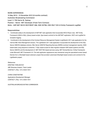 WORK EXPERIENCE:
14 May 2012 - 14 November 2012 (6 months contract)
Australian Broadcasting Commission
Level 11 700 Harris St. Sydney
Position – Senior .NET Developer (Fixed Term Contract)
Skills - ASP.NET MVC3 WCF/REST XML XSD XHTML CSS XSLT C# 4.0 Entity Framework Log4Net
Responsibilities:
1. Contributed solely to the development of ASP.NET web application that incorporates MVC3 Razor view, .NET Entity
Framework (LINQ to SQL), jQuery based scripts, Ajax based controls for the ASP.NET application, WCF and Log4Net for
exception logging.
2. Contributed to the development of the Contract Resource Management System (LightSwitch 2011 web application) for the
internal ABC Work Management division. The LightSwitch 2011 web application incorporated the development of the SQL
Server 2008 R2 database schema, SQL Server 2008 R2 Reporting Services (SSRS) (contract management reports), SSIS
based tasks using sequence containers, T-SQL based scripts for data migration between SAP based systems and SQL
Server 2008 R2 and the development of .NET WCF RIA based services (using .NET DomainService / Entity Framework)
under Microsoft .NET Framework 4.0. The web application appearance was maintained using the specialized screen based
themes from a Silverlight based extension project that provided customized Silverlight based screens and controls for the
LightSwitch project.
References:
KRISTINA TORLAKOVIC
ABC Business Analyst / Team Leader
CONTACT: (TEL): +61 2 8333 1814
CHRIS CONSTANTINE
Applications Development Manager
CONTACT: (TEL): +61 2 8333 1814
AUSTRALIAN BROADCASTING COMMISSION
12
 