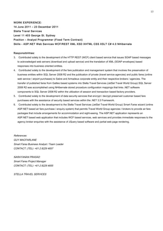 WORK EXPERIENCE:
14 June 2011 – 23 December 2011
Stella Travel Services
Level 11 403 George St. Sydney
Position – Analyst Programmer (Fixed Term Contract)
Skills - ASP.NET Web Services WCF/REST XML XSD XHTML CSS XSLT C# 4.0 NHibernate
Responsibilities:
3. Contributed solely to the development of the HTTP REST (WCF) client based service that issues SOAP based messages
to acknowledged web servers (download and upload service) and the translation of XML (SOAP envelopes) based
responses into business oriented entities.
4. Contributed solely to the development of the fare publication and management system that involves the preservation of
business entities within SQL Server 2008 R2 and the publication of private (travel service agencies) and public fares (online
web service / airport purchases) to Sabre and Armadeus corporate entity and their respective brokers / agencies. The
transfer of published fares from Galileo based systems into Stella Travel Services (JetSet Travel World Group) SQL Server
2008 R2 was accomplished using NHibernate stored procedure configuration mappings that links .NET software
components to SQL Server 2008 R2 within the utilization of session and transaction based factory providers.
5. Contributed solely to the development of data security services that encrypt / decrypt preserved customer based fare
purchases with the assistance of security based services within the .NET 3.5 Framework.
6. Contributed solely to the development to the Stella Travel Services (JetSet Travel World Group) Smart Fares wizard (online
ASP.NET based air fare purchase / enquiry system) that permits Travel World Group agencies / brokers to provide air fare
packages that include arrangements for accommodation and sight-seeing. The ASP.NET application represents an
ASP.NET based web application that includes WCF based services, web services and provides immediate responses to the
agency broker enquiries with the assistance of JQuery based software and partial web page rendering.
References:
GUY MACFARLANE
Smart Fares Business Analyst / Team Leader
CONTACT: (TEL): +61 2 8229 4657
NARAYANAN PRASAD
Smart Fares Project Manager
CONTACT: (TEL): +61 2 8229 4655
STELLA TRAVEL SERVICES
13
 