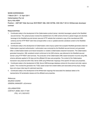 WORK EXPERIENCE:
7 March 2011 – 21 April 2011
Cellarmasters Pty Ltd
Surry Hills NSW
Position – ASP.NET Web Services WCF/REST XML XSD XHTML CSS XSLT C# 4.0 NHibernate developer
contract
Responsibilities:
1. Contributed solely to the development of the Cellarmasters product (wines / alcoholic beverages) upload to the Westfield
secured domain. The upload process involved the establishment of a XSD schema format to upload images and alcoholic
beverage to the Westfield secured domain (secured HTTP website that contained a copy of the manufactured XSD
schema) and the HTTP REST client that conveyed either a new or updated alcoholic serialized content to the Westfield
secured domain.
2. Contributed solely to the development of Cellarmasters order enquiry system that accepted Westfield generated orders for
Cellarmasters (payment authentication / authorization was conducted by the Westfield secured domain) and generated
either a Cellarmasters based out-of-stock transaction or created a Cellarmasters shipment transaction. The Cellarmasters
generated transaction, XML serialized content conformant to the XSD schema, was delivered to the Westfield secured
domain using HTTP REST client services. The production of the Cellarmasters XML based transaction incurred using XML
schema attributes applied to C# class and the affiliated C# class auto-properties. The content of the Cellarmasters
transaction was preserved within SQL Server 2008 using NHibernate mappings of the specific C# class auto-properties.
3. Contributed solely to the development of SQL Server 2008 beverage database schema for the product and order capture
system. This involved the generation the T-SQL based scripts that created tables (and associated primary keys), foreign
keys and unique index keys for optimized searches.
4. Contributed solely to the development of the NHibernate mappings that associated the database tables to the
representative C# serializable classes and the affiliated auto-properties.
References:
MAURICE CICERO
GENERAL MANAGER - eCommerce
CELLARMASTERS
CONTACT: (MOB): 0424 177 904
(TEL): +61 2 9333 8372
14
 