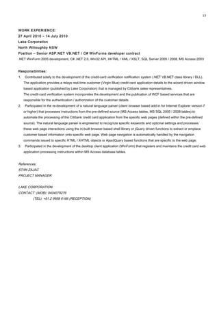 WORK EXPERIENCE:
27 April 2010 – 14 July 2010
Lake Corporation
North Willoughby NSW
Position – Senior ASP.NET VB.NET / C# WinForms developer contract
.NET WinForm 2005 development, C# .NET 2.0, Win32 API, XHTML / XML / XSLT, SQL Server 2005 / 2008, MS Access 2003
Responsibilities:
1. Contributed solely to the development of the credit-card verification notification system (.NET VB.NET class library / DLL).
The application provides a relays real-time customer (Virgin Blue) credit card application details to the wizard driven window
based application (published by Lake Corporation) that is managed by Citibank sales representatives.
The credit-card verification system incorporates the development and the publication of WCF based services that are
responsible for the authentication / authorization of the customer details.
2. Participated in the re-development of a natural language parser (client browser based add-in for Internet Explorer version 7
or higher) that processes instructions from the pre-defined source (MS Access tables, MS SQL 2005 / 2008 tables) to
automate the processing of the Citibank credit card application from the specific web pages (defined within the pre-defined
source). The natural language parser is engineered to recognize specific keywords and optional settings and processes
these web page interactions using the in-built browser based shell library or jQuery driven functions to extract or emplace
customer based information onto specific web page. Web page navigation is automatically handled by the navigation
commands issued to specific HTML / XHTML objects or Ajax/jQuery based functions that are specific to the web page.
3. Participated in the development of the desktop client application (WinForm) that registers and maintains the credit card web
application processing instructions within MS Access database tables.
References:
STAN ZAJAC
PROJECT MANAGER
LAKE CORPORATION
CONTACT: (MOB): 0404079276
(TEL): +61 2 9958 6166 (RECEPTION)
15
 