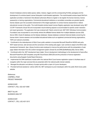 Oracle 9i database schema (table spaces, tables, indexes, triggers and the corresponding PL/SQL packages) and the
development of a window based License Subsystem multi-threaded application. The multi-threaded window based WinForm
application provided a mechanism that allowed authorized officers to register or de-register the license trainer(s), license
assessor(s) or training organizations. Commercial educational institutions or accredited universities are granted specific
license classes upon the successful endorsement of the lodged application to conduct license assessments or deliver
educational courses to the public. The multi-threaded window based License Registry application was developed using .NET
3.5 SP1 Framework (Visual C#) and incorporated visual rendering aspects to accommodate for specific screen resolution
and report generation. The application GUI was rendered with Telerik control kit and .NET WCF (Windows Communication
Foundation) was incorporated to concurrently retrieve the affiliated license details from multiple database sources (SQL
Server 2005, Oracle 9i database and the Sybase database). Sybase database contained historical details concerning the
license trainer, license assessor and accredited educational bodies such as registered commercial training organizations,
TAFE and national universities.
4. Contributed to the redevelopment of Work Cover public website to incorporate Microsoft SharePoint MOSS web parts,
WCF based services, web services and the conversion of the existing web pages / user controls to adapt to the MVC2 web
development framework. Ajax / jQuery functions were employed to improve the performance with the extrapolation of web
page related information from the content management system (Oracle 9i) and DNN [DotNetNuke] (SQL Server 2005).
5. Contributed within the .NET development team (Agile / Scrum development methodology) to the development of back-office
Microsoft PowerPoint 2007 templates using MS Visual Studio 2008 (C#) and the production of licence registration
documents using Seagate Crystal Report Decisions.
6. Implemented the DNN dashboard module within the national Work Cover license registration system to facilitate ease of
navigation within the major services that are presented within the national public domain website.
7. Managed the allocation and delivery of project sprints within a team of 4 junior developers.
8. Provided technical assistance / advice within the .NET workspace to junior developers within the public Work Cover public
website.
References:
CAMPBELL PAGE
PROJECT MANAGER
WORKCOVER
CONTACT: (TEL): (02) 4321 5556
BRETT ALLAN
BUSINESS ANALYST
WORKCOVER
CONTACT: (TEL): (02) 4321 5212
17
 