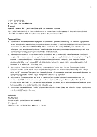 WORK EXPERIENCE:
4 April 2008 – 10 October 2008
Transgrid
Position – Senior .NET (WinForms/ASP.NET) C# developer contract
.NET WinForm development, C# .NET 3.5, LinQ, Win32 API, XML / XSLT / XPath, SQL Server 2005, Log4Net, Enterprise
Library 4.0, Visual Studio 2008, Team Foundation Systems, Developer Express 8.2.4
Responsibilities:
1. Contributed to the development and deployment of control room Operator Substation Log. The substation log represents
a .NET window based application that provides the capability to display the current amperage and electrical flow within the
electrical network. The inherent WCF Net TCP / IP service interfaces the existing SCADA system and routes the
information to the window based application. The window based application additionally provides a registration and fault
alarm warnings for faulty power equipment within the electrical network.
2. Development contributions include WinForm and corresponding web UI development (Developer Express controls and
components), code access security and application session management, application session state tracing / monitoring with
Log4Net, UI component validation / exception handling with the integration of Enterprise Library, database schema
development and the primary responsibility with data migration between the legacy and the proposed production / test
databases (SQL Server 2000 / 2005) using SSIS.
3. Contributed to the development and deployment of packaged .NET control room Operator Substation Log window
application from the specific IIS 7.0 Server using ClickOnce Application and Deployment manifest configuration settings
within the .NET framework. The reference to the specific browser URL provides the capability to automatically download and
appropriately upgrade the localized copy of the Operator Substation Log application.
4. Contributed to the development of web portal for the control room Operator Substation Log that incorporated the
development of WCF services, web services, the employment of the MVC template (Adapters, Controllers, Controller
Factories, Areas, and Views), SQL Server 2005 optimized stored procedures and the administration of the respective MS IIS
for the web edition of the control room Operator Substation Log.
5. Contribute to the development of Operator Substation Report Suite – Power Outage and Substation Incident Reports using
SQL Server 2005 Reporting Services.
References:
MARTIN VOSS
BUSINESS APPLICATIONS CENTRE MANAGER
TRANSGRID
CONTACT: (TEL): (02) 9620 0587, (MOB): 0411 129 890
18
 