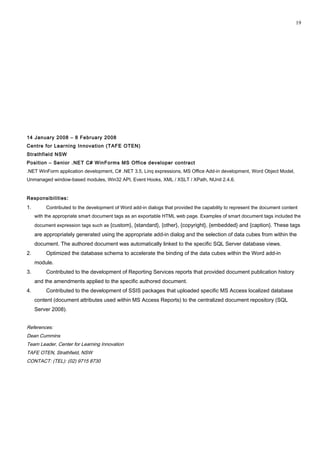 14 January 2008 – 8 February 2008
Centre for Learning Innovation (TAFE OTEN)
Strathfield NSW
Position – Senior .NET C# WinForms MS Office developer contract
.NET WinForm application development, C# .NET 3.5, Linq expressions, MS Office Add-in development, Word Object Model,
Unmanaged window-based modules, Win32 API, Event Hooks, XML / XSLT / XPath, NUnit 2.4.6.
Responsibilities:
1. Contributed to the development of Word add-in dialogs that provided the capability to represent the document content
with the appropriate smart document tags as an exportable HTML web page. Examples of smart document tags included the
document expression tags such as {custom}, {standard}, {other}, {copyright}, {embedded} and {caption}. These tags
are appropriately generated using the appropriate add-in dialog and the selection of data cubes from within the
document. The authored document was automatically linked to the specific SQL Server database views.
2. Optimized the database schema to accelerate the binding of the data cubes within the Word add-in
module.
3. Contributed to the development of Reporting Services reports that provided document publication history
and the amendments applied to the specific authored document.
4. Contributed to the development of SSIS packages that uploaded specific MS Access localized database
content (document attributes used within MS Access Reports) to the centralized document repository (SQL
Server 2008).
References:
Dean Cummins
Team Leader, Center for Learning Innovation
TAFE OTEN, Strathfield, NSW
CONTACT: (TEL): (02) 9715 8730
19
 