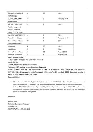 OO analysis, design &
methodology
8+ 8.5 2015
COMDCOMCOM+
development
10 9 February 2014
ASP.NET IIS 4/5/6/7
Web Development,
DHTML, VBScript,
JScript, XHTML, Ajax
10+ 9 2015
XMLXSLTXSDXPATH 10 9 2015
Visual C++ / Eclipse 15 9 February 2014
Rational Rose / Sparx
Enterprise Architect
3 + 8 2015
Javascript 9 8.5 2015
InstallShield 2 8 2004
Microsoft PowerPoint 1 8.5 August 2014
Microsoft SharePoint 1 8 August 2014
WORK EXPERIENCE:
14 June 2016 – Present Day (3 months contract)
Indivia Pty Ltd
Level 1, 460 Church Street, Parramatta
Position – .NET (mobile devices) Contract Developer
Skills – ASP.NET MVC 5/6 (.Net Framework 4.6) C# HTML 5 Web API 2 XML XSD XHTML CSS XSLT C#
.NET 4.5.2 / 4.6.2 Framework, Entity Framework 6.1.3, AutoFac DI, Log4Net, CSS3, Bootstrap Angular 1,
React JS, SQL Server 2014 SSIS SSRS
Responsibilities:
1. My involvement with Indivia Pty Ltd includes back-end support with MYOB Exo (Financials, Warehouse components
with SQL Server 2008 R2 database). The development work that is associated with the support of client based
includes WINFORM application development, Web portal development and management, Web API development and
management. The source code repository and continuous integration is affiliated with Jenkins 2 CI and Subversion
(SVN) for source code management.
References:
Alain Du Pleiss
Application Development Manager
Indivia Pty Ltd
CONTACT: (TEL): 1300 660 652
2
 