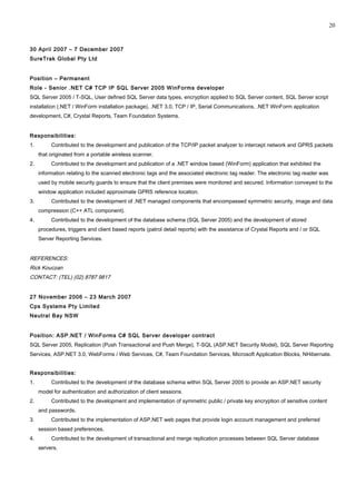 30 April 2007 – 7 December 2007
SureTrak Global Pty Ltd
Position – Permanent
Role - Senior .NET C# TCP IP SQL Server 2005 WinForms developer
SQL Server 2005 / T-SQL, User defined SQL Server data types, encryption applied to SQL Server content, SQL Server script
installation (.NET / WinForm installation package), .NET 3.0, TCP / IP, Serial Communications, .NET WinForm application
development, C#, Crystal Reports, Team Foundation Systems.
Responsibilities:
1. Contributed to the development and publication of the TCP/IP packet analyzer to intercept network and GPRS packets
that originated from a portable wireless scanner.
2. Contributed to the development and publication of a .NET window based (WinForm) application that exhibited the
information relating to the scanned electronic tags and the associated electronic tag reader. The electronic tag reader was
used by mobile security guards to ensure that the client premises were monitored and secured. Information conveyed to the
window application included approximate GPRS reference location.
3. Contributed to the development of .NET managed components that encompassed symmetric security, image and data
compression (C++ ATL component).
4. Contributed to the development of the database schema (SQL Server 2005) and the development of stored
procedures, triggers and client based reports (patrol detail reports) with the assistance of Crystal Reports and / or SQL
Server Reporting Services.
REFERENCES:
Rick Kouczan
CONTACT: (TEL) (02) 8787 9817
27 November 2006 – 23 March 2007
Cps Systems Pty Limited
Neutral Bay NSW
Position: ASP.NET / WinForms C# SQL Server developer contract
SQL Server 2005, Replication (Push Transactional and Push Merge), T-SQL (ASP.NET Security Model), SQL Server Reporting
Services, ASP.NET 3.0, WebForms / Web Services, C#, Team Foundation Services, Microsoft Application Blocks, NHibernate.
Responsibilities:
1. Contributed to the development of the database schema within SQL Server 2005 to provide an ASP.NET security
model for authentication and authorization of client sessions.
2. Contributed to the development and implementation of symmetric public / private key encryption of sensitive content
and passwords.
3. Contributed to the implementation of ASP.NET web pages that provide login account management and preferred
session based preferences.
4. Contributed to the development of transactional and merge replication processes between SQL Server database
servers.
20
 