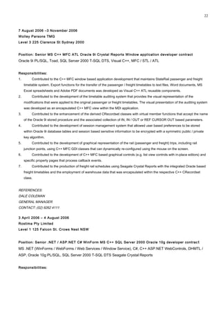 7 August 2006 –3 November 2006
Wolley Parsons TMG
Level 3 225 Clarence St Sydney 2000
Position: Senior MS C++ MFC ATL Oracle 9i Crystal Reports Window application developer contract
Oracle 9i PL/SQL, Toad, SQL Server 2000 T-SQL DTS, Visual C++, MFC / STL / ATL
Responsibilities:
1. Contributed to the C++ MFC window based application development that maintains StateRail passenger and freight
timetable system. Export functions for the transfer of the passenger / freight timetables to text files, Word documents, MS
Excel spreadsheets and Adobe PDF documents was developed as Visual C++ ATL reusable components.
2. Contributed to the development of the timetable auditing system that provides the visual representation of the
modifications that were applied to the original passenger or freight timetables. The visual presentation of the auditing system
was developed as an encapsulated C++ MFC view within the MDI application.
3. Contributed to the enhancement of the derived CRecordset classes with virtual member functions that accept the name
of the Oracle 9i stored procedure and the associated collection of IN, IN / OUT or REF CURSOR OUT based parameters.
4. Contributed to the development of session management system that allowed user based preferences to be stored
within Oracle 9i database tables and session based sensitive information to be encrypted with a symmetric public / private
key algorithm.
5. Contributed to the development of graphical representation of the rail (passenger and freight) trips, including rail
junction points, using C++ MFC GDI classes that can dynamically re-configured using the mouse on the screen.
6. Contributed to the development of C++ MFC based graphical controls (e.g. list view controls with in-place editors) and
specific property pages that process callback events.
7. Contributed to the production of freight rail schedules using Seagate Crystal Reports with the integrated Oracle based
freight timetables and the employment of warehouse data that was encapsulated within the respective C++ CRecordset
class.
REFERENCES:
DALE COLEMAN
GENERAL MANAGER
CONTACT: (02) 9262 4111
3 April 2006 – 4 August 2006
Rostima Pty Limited
Level 1 125 Falcon St. Crows Nest NSW
Position: Senior .NET / ASP.NET C# WinForm MS C++ SQL Server 2000 Oracle 10g developer contrac t
MS .NET (WinForms / WebForms / Web Services / Window Service), C#, C++ ASP.NET WebControls, DHMTL /
ASP, Oracle 10g PL/SQL, SQL Server 2000 T-SQL DTS Seagate Crystal Reports
Responsibilities:
22
 