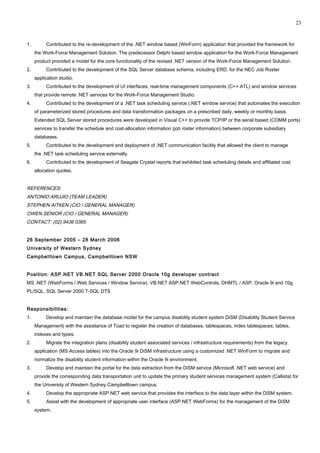 1. Contributed to the re-development of the .NET window based (WinForm) application that provided the framework for
the Work-Force Management Solution. The predecessor Delphi based window application for the Work-Force Management
product provided a model for the core functionality of the revised .NET version of the Work-Force Management Solution.
2. Contributed to the development of the SQL Server database schema, including ERD, for the NEC Job Roster
application studio.
3. Contributed to the development of UI interfaces, real-time management components (C++ ATL) and window services
that provide remote .NET services for the Work-Force Management Studio.
4. Contributed to the development of a .NET task scheduling service (.NET window service) that automates the execution
of parameterized stored procedures and data transformation packages on a prescribed daily, weekly or monthly basis.
Extended SQL Server stored procedures were developed in Visual C++ to provide TCP/IP or the serial based (COMM ports)
services to transfer the schedule and cost-allocation information (job roster information) between corporate subsidiary
databases.
5. Contributed to the development and deployment of .NET communication facility that allowed the client to manage
the .NET task scheduling service externally.
6. Contributed to the development of Seagate Crystal reports that exhibited task scheduling details and affiliated cost
allocation quotes.
REFERENCES:
ANTONIO ARUJIO (TEAM LEADER)
STEPHEN AITKEN (CIO / GENERAL MANAGER)
OWEN SENIOR (CIO / GENERAL MANAGER)
CONTACT: (02) 9436 0365
26 September 2005 – 28 March 2006
University of Western Sydney
Campbelltown Campus, Campbelltown NSW
Position: ASP.NET VB.NET SQL Server 2000 Oracle 10g developer contract
MS .NET (WebForms / Web Services / Window Service), VB.NET ASP.NET WebControls, DHMTL / ASP, Oracle 9i and 10g
PL/SQL, SQL Server 2000 T-SQL DTS
Responsibilities:
1. Develop and maintain the database model for the campus disability student system DiSM (Disability Student Service
Management) with the assistance of Toad to register the creation of databases, tablespaces, index tablespaces, tables,
indexes and types.
2. Migrate the integration plans (disability student associated services / infrastructure requirements) from the legacy
application (MS Access tables) into the Oracle 9i DiSM infrastructure using a customized .NET WinForm to migrate and
normalize the disability student information within the Oracle 9i environment.
3. Develop and maintain the portal for the data extraction from the DiSM service (Microsoft .NET web service) and
provide the corresponding data transportation unit to update the primary student services management system (Callista) for
the University of Western Sydney Campbelltown campus.
4. Develop the appropriate ASP.NET web service that provides the interface to the data layer within the DiSM system.
5. Assist with the development of appropriate user interface (ASP.NET WebForms) for the management of the DiSM
system.
23
 